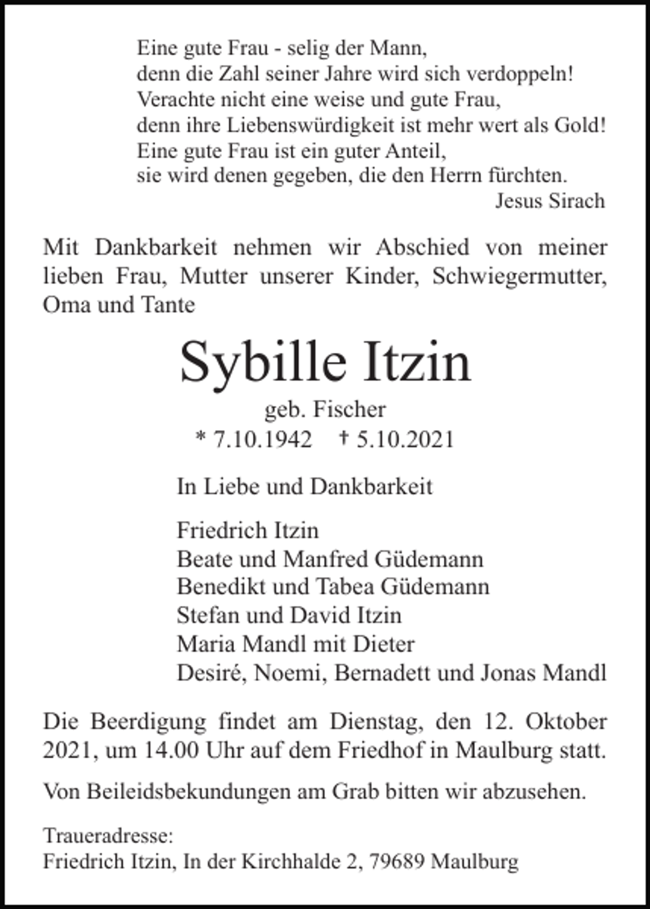 <p>Eine gute Frau - selig der Mann,<br />denn die Zahl seiner Jahre wird sich verdoppeln!<br />Verachte nicht eine weise und gute Frau,<br />denn ihre Liebenswürdigkeit ist mehr wert als Gold!<br />Eine gute Frau ist ein guter Anteil,<br />sie wird denen gegeben, die den Herrn fürchten.<br />Jesus Sirach</p><p>Mit Dankbarkeit nehmen wir Abschied von meiner<br />lieben Frau, Mutter unserer Kinder, Schwiegermutter,<br />Oma und Tante</p><p>Sybille Itzin<br />geb. Fischer<br />* 7.10.1942 † 5.10.2021<br />In Liebe und Dankbarkeit<br />Friedrich Itzin<br />Beate und Manfred Güdemann<br />Benedikt und Tabea Güdemann<br />Stefan und David Itzin<br />Maria Mandl mit Dieter<br />Desiré, Noemi, Bernadett und Jonas Mandl<br />Die Beerdigung findet am Dienstag, den 12. Oktober<br />2021, um 14.00 Uhr auf dem Friedhof in Maulburg statt.<br />Von Beileidsbekundungen am Grab bitten wir abzusehen.<br />Traueradresse:<br />Friedrich Itzin, In der Kirchhalde 2, 79689 Maulburg</p>