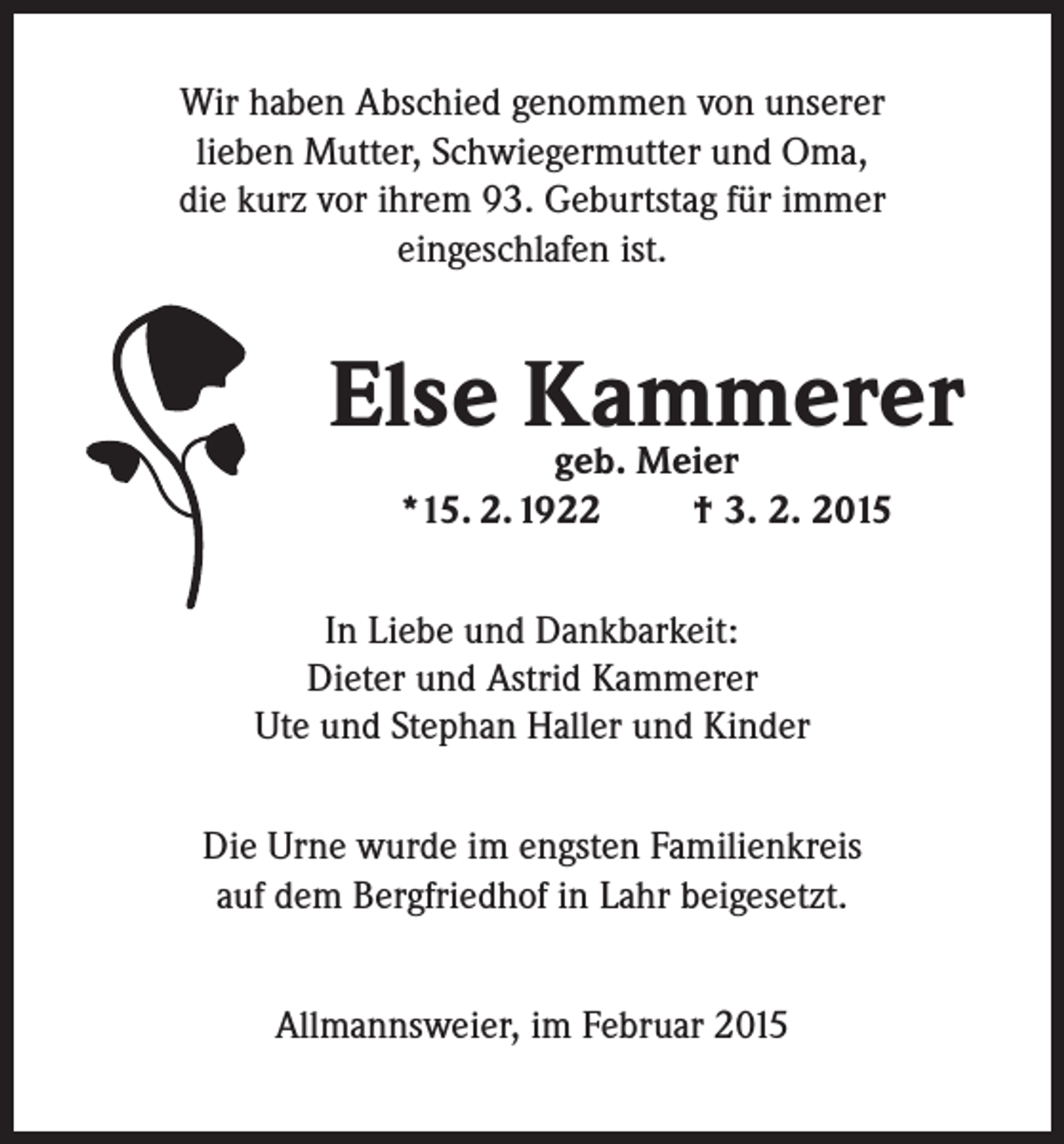 <p>Wir haben Abschied genommen von unserer<br />lieben Mutter, Schwiegermutter und Oma,<br />die kurz vor ihrem 93. Geburtstag für immer<br />eingeschlafen ist.</p><p>Else Kammerer<br />geb. Meier<br />*15. 2.1922</p><p>† 3. 2. 2015</p><p>In Liebe und Dankbarkeit:<br />Dieter und Astrid Kammerer<br />Ute und Stephan Haller und Kinder<br />Die Urne wurde im engsten Familienkreis<br />auf dem Bergfriedhof in Lahr beigesetzt.<br />Allmannsweier, im Februar 2015</p>