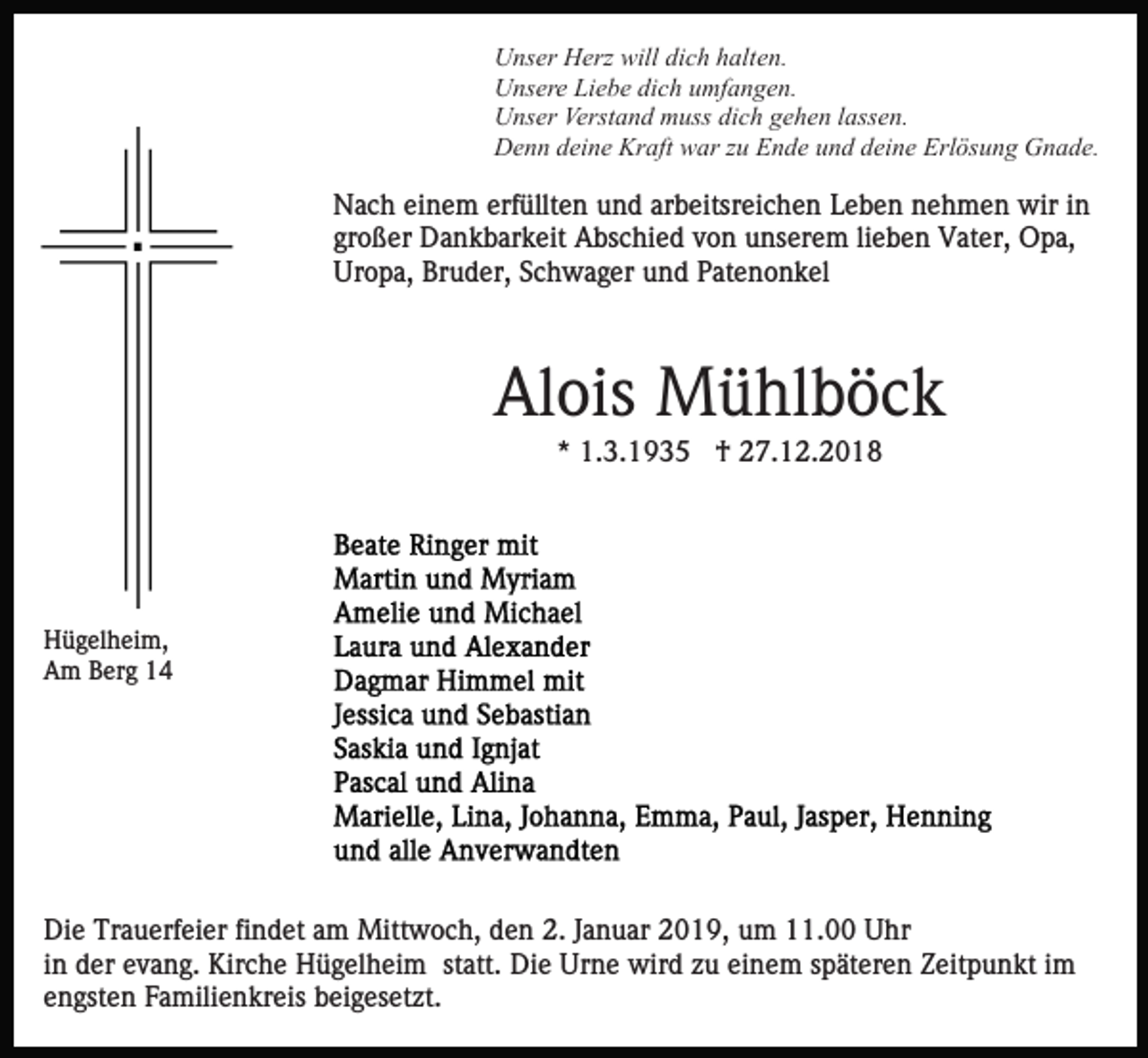 <p>Unser Herz will dich halten.<br />Unsere Liebe dich umfangen.<br />Unser Verstand muss dich gehen lassen.<br />Denn deine Kraft war zu Ende und deine Erlösung Gnade.</p><p>Nach einem erfüllten und arbeitsreichen Leben nehmen wir in<br />großer Dankbarkeit Abschied von unserem lieben Vater, Opa,<br />Uropa, Bruder, Schwager und Patenonkel</p><p>Alois Mühlböck<br />* 1.3.1935 † 27.12.2018</p><p>Hügelheim,<br />Am Berg 14</p><p>Die Trauerfeier findet am Mittwoch, den 2. Januar 2019, um 11.00 Uhr<br />in der evang. Kirche Hügelheim statt. Die Urne wird zu einem späteren Zeitpunkt im<br />engsten Familienkreis beigesetzt.</p>
