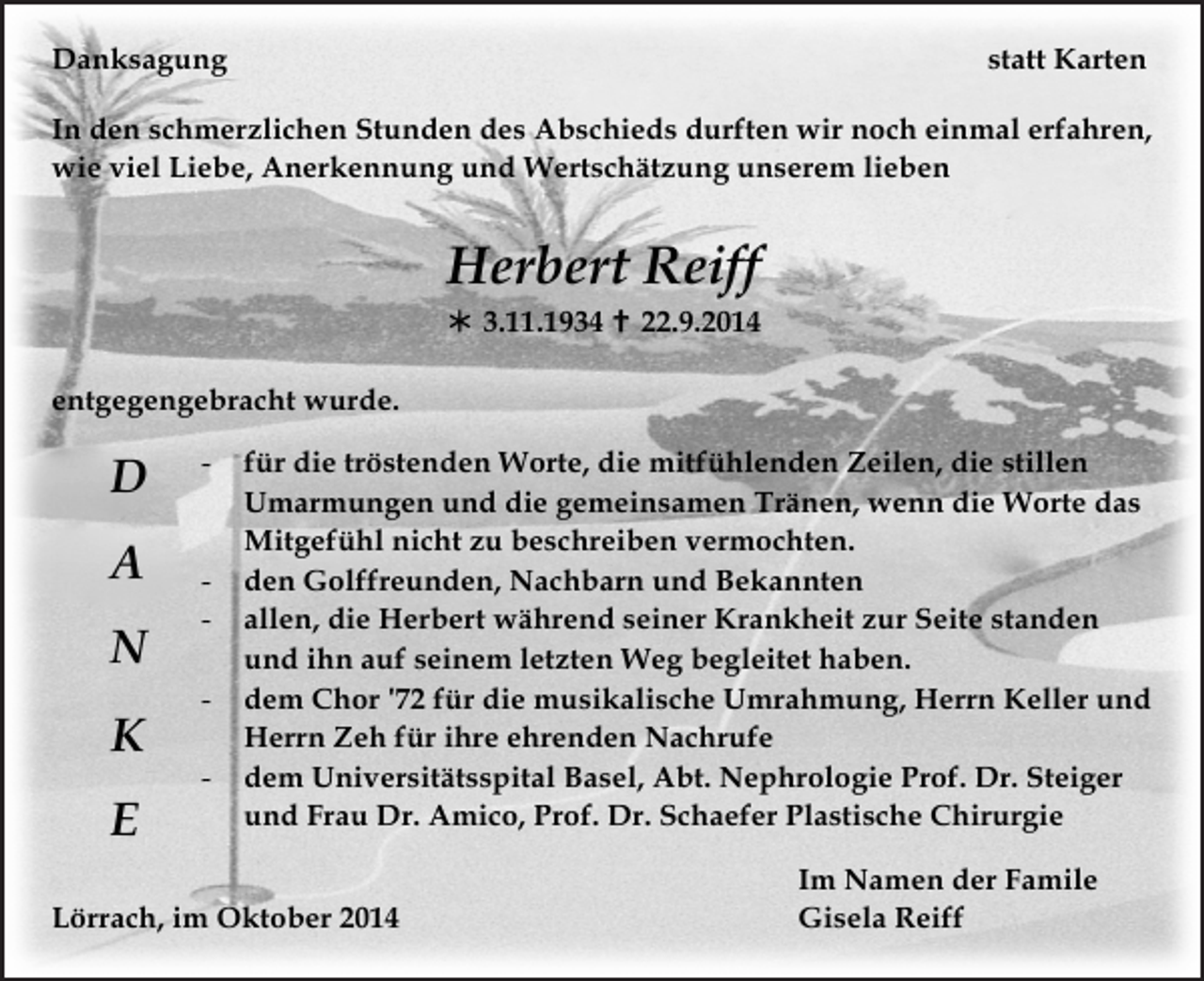<p>Danksagung</p><p>statt Karten</p><p>In den schmerzlichen Stunden des Abschieds durften wir noch einmal erfahren,<br />wie viel Liebe, Anerkennung und Wertschätzung unserem lieben</p><p>Herbert Reiff<br /> 3.11.1934  22.9.2014<br />entgegengebracht wurde.</p><p>D<br />A<br />N<br />K<br />E</p><p>-</p><p>-</p><p>für die tröstenden Worte, die mitfühlenden Zeilen, die stillen<br />Umarmungen und die gemeinsamen Tränen, wenn die Worte das<br />Mitgefühl nicht zu beschreiben vermochten.<br />den Golffreunden, Nachbarn und Bekannten<br />allen, die Herbert während seiner Krankheit zur Seite standen<br />und ihn auf seinem letzten Weg begleitet haben.<br />dem Chor '72 für die musikalische Umrahmung, Herrn Keller und<br />Herrn Zeh für ihre ehrenden Nachrufe<br />dem Universitätsspital Basel, Abt. Nephrologie Prof. Dr. Steiger<br />und Frau Dr. Amico, Prof. Dr. Schaefer Plastische Chirurgie</p><p>Lörrach, im Oktober 2014</p><p>Im Namen der Famile<br />Gisela Reiff</p>