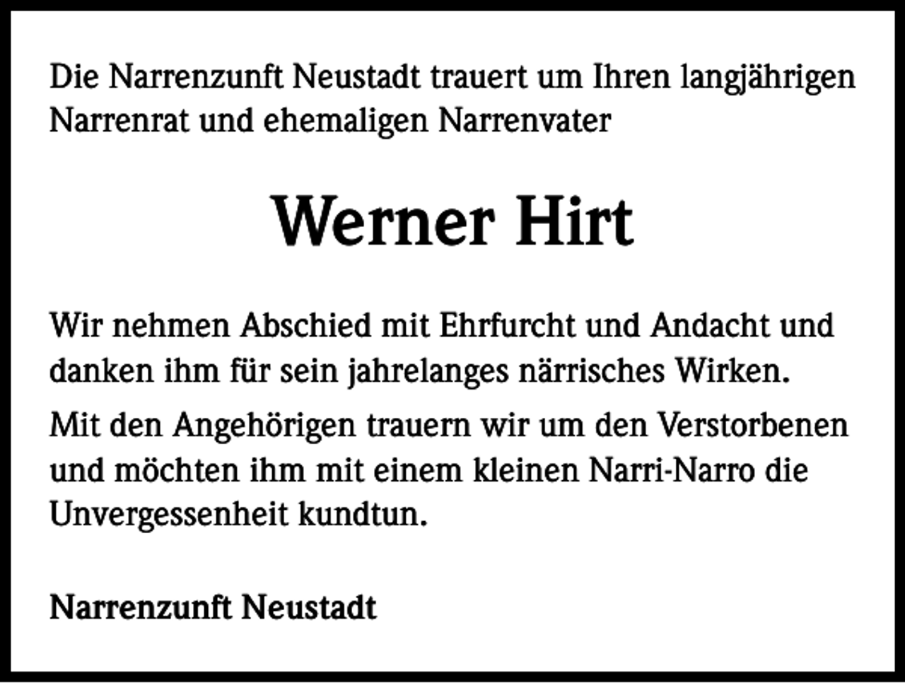 <p>Die Narrenzunft Neustadt trauert um Ihren langjährigen<br />Narrenrat und ehemaligen Narrenvater</p><p>Werner Hirt<br />Wir nehmen Abschied mit Ehrfurcht und Andacht und<br />danken ihm für sein jahrelanges närrisches Wirken.<br />Mit den Angehörigen trauern wir um den Verstorbenen<br />und möchten ihm mit einem kleinen Narri-Narro die<br />Unvergessenheit kundtun.<br />Narrenzunft Neustadt</p>