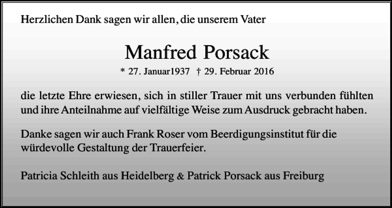 <p>Herzlichen Dank sagen wir allen, die unserem Vater</p><p>Manfred Porsack<br />* 27. Januar1937 † 29. Februar 2016</p><p>die letzte Ehre erwiesen, sich in stiller Trauer mit uns verbunden fühlten<br />und ihre Anteilnahme auf vielfältige Weise zum Ausdruck gebracht haben.<br />Danke sagen wir auch Frank Roser vom Beerdigungsinstitut für die<br />würdevolle Gestaltung der Trauerfeier.<br />Patricia Schleith aus Heidelberg &amp; Patrick Porsack aus Freiburg</p>