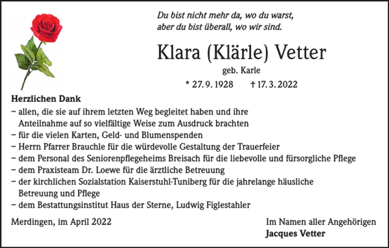 <p>Du bist nicht mehr da, wo du warst,<br />aber du bist überall, wo wir sind.</p><p>Klara (Klärle) Vetter<br />geb. Karle<br />* 27. 9. 1928<br />† 17. 3. 2022<br />Herzlichen Dank<br />– allen, die sie auf ihrem letzten Weg begleitet haben und ihre<br />Anteilnahme auf so vielfältige Weise zum Ausdruck brachten<br />– für die vielen Karten, Geld- und Blumenspenden<br />– Herrn Pfarrer Brauchle für die würdevolle Gestaltung der Trauerfeier<br />– dem Personal des Seniorenpflegeheims Breisach für die liebevolle und fürsorgliche Pflege<br />– dem Praxisteam Dr. Loewe für die ärztliche Betreuung<br />– der kirchlichen Sozialstation Kaiserstuhl-Tuniberg für die jahrelange häusliche<br />Betreuung und Pflege<br />– dem Bestattungsinstitut Haus der Sterne, Ludwig Figlestahler<br />Merdingen, im April 2022</p><p>Im Namen aller Angehörigen<br />Jacques Vetter</p>