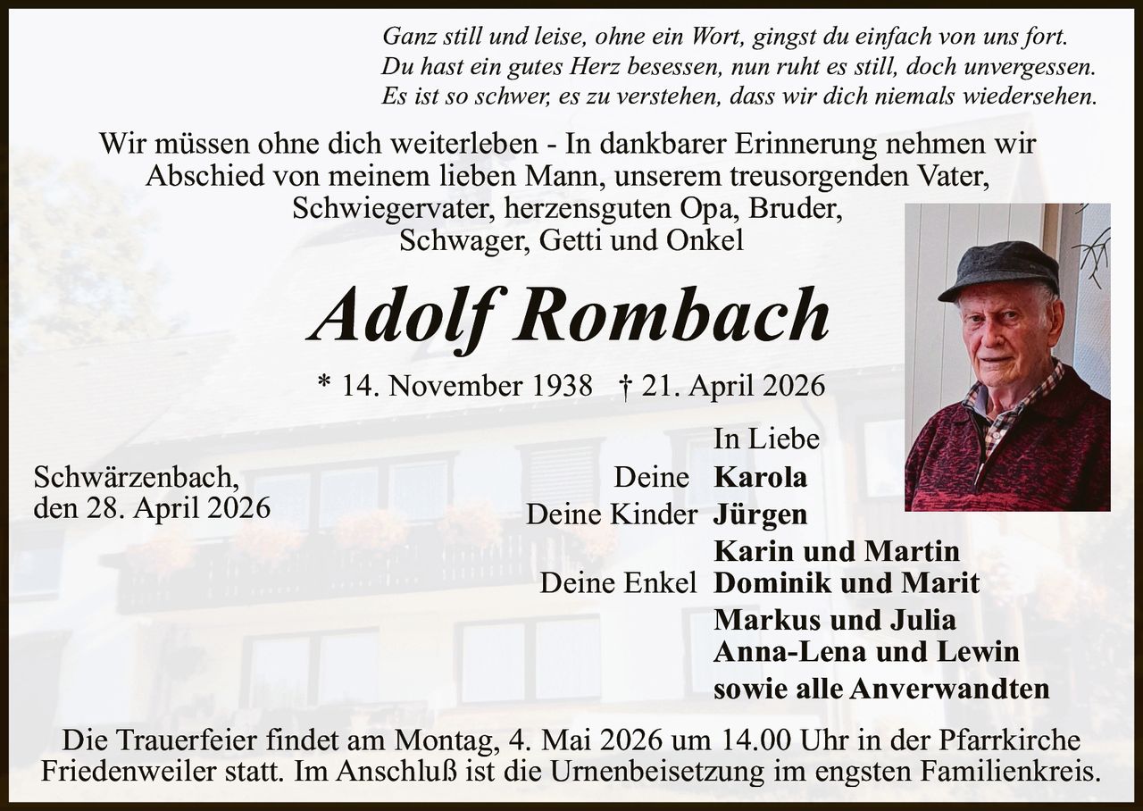Ganz still und leise, ohne ein Wort, gingst du einfach von uns fort.
Du hast ein gutes Herz besessen, nun ruht es still, doch unvergessen.
Es ist so schwer, es zu verstehen, dass wir dich niemals wiedersehen.

Wir müssen ohne dich weiterleben - In dankbarer Erinnerung nehmen wir
Abschied von meinem lieben Mann, unserem treusorgenden Vater,
Schwiegervater, herzensguten Opa, Bruder,
Schwager, Getti und Onkel

Adolf Rombach
* 14. November 1938 † 21. April 2026

Schwärzenbach,
den 28. April 2026

In Liebe
Deine Karola
Deine Kinder Jürgen
Karin und Martin
Deine Enkel Dominik und Marit
Markus und Julia
Anna-Lena und Lewin
sowie alle Anverwandten

Die Trauerfeier findet am Montag, 4. Mai 2026 um 14.00 Uhr in der Pfarrkirche
Friedenweiler statt. Im Anschluß ist die Urnenbeisetzung im engsten Familienkreis.