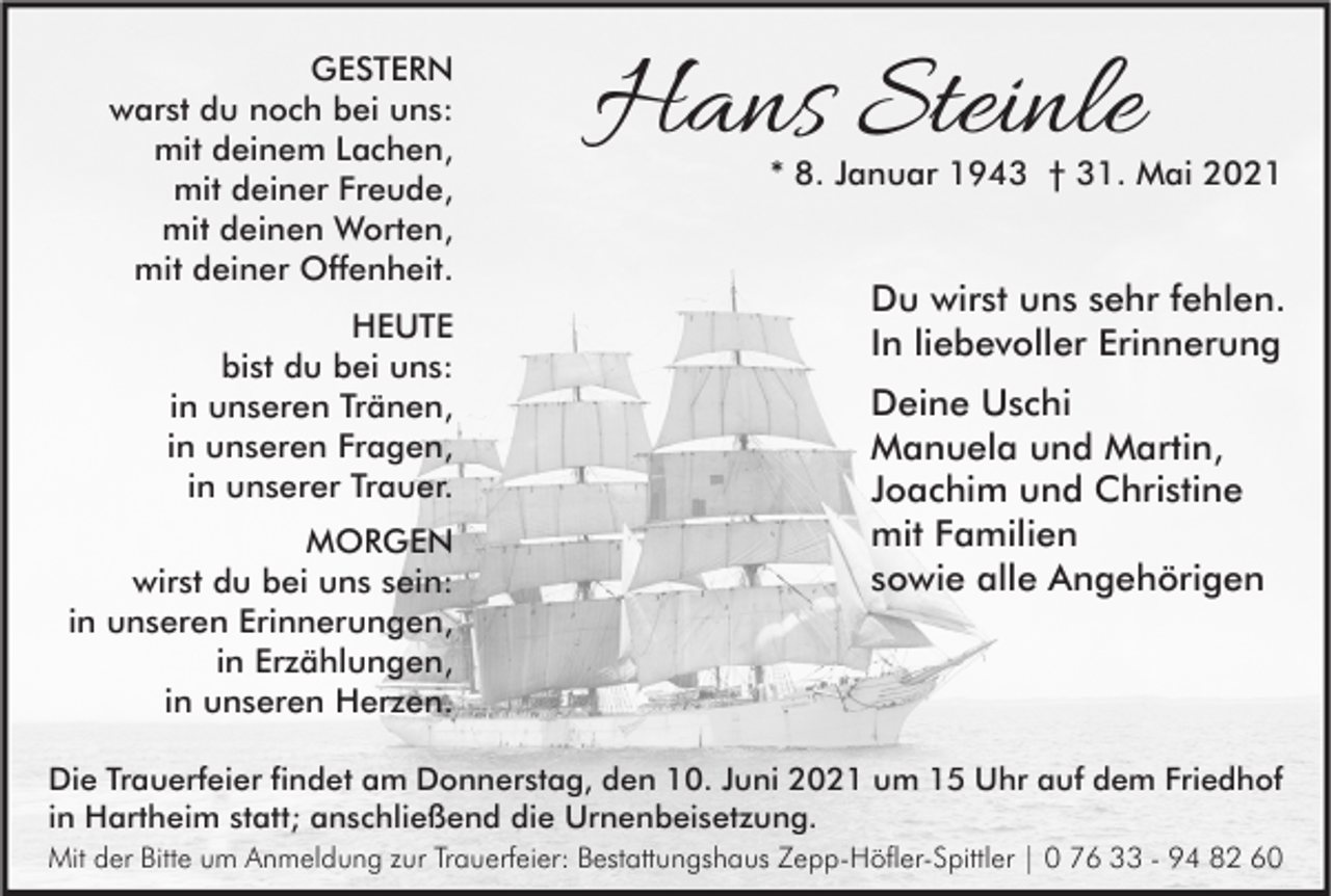 <p>GESTERN<br />warst du noch bei uns:<br />mit deinem Lachen,<br />mit deiner Freude,<br />mit deinen Worten,<br />mit deiner Offenheit.<br />HEUTE<br />bist du bei uns:<br />in unseren Tränen,<br />in unseren Fragen,<br />in unserer Trauer.<br />MORGEN<br />wirst du bei uns sein:<br />in unseren Erinnerungen,<br />in Erzählungen,<br />in unseren Herzen.</p><p>Hans Steinle</p><p>* 8. Januar 1943 † 31. Mai 2021</p><p>Du wirst uns sehr fehlen.<br />In liebevoller Erinnerung<br />Deine Uschi<br />Manuela und Martin,<br />Joachim und Christine<br />mit Familien<br />sowie alle Angehörigen</p><p>Die Trauerfeier findet am Donnerstag, den 10. Juni 2021 um 15 Uhr auf dem Friedhof<br />in Hartheim statt; anschließend die Urnenbeisetzung.<br />Mit der Bitte um Anmeldung zur Trauerfeier: Bestattungshaus Zepp-Höfler-Spittler | 0 76 33 - 94 82 60</p>