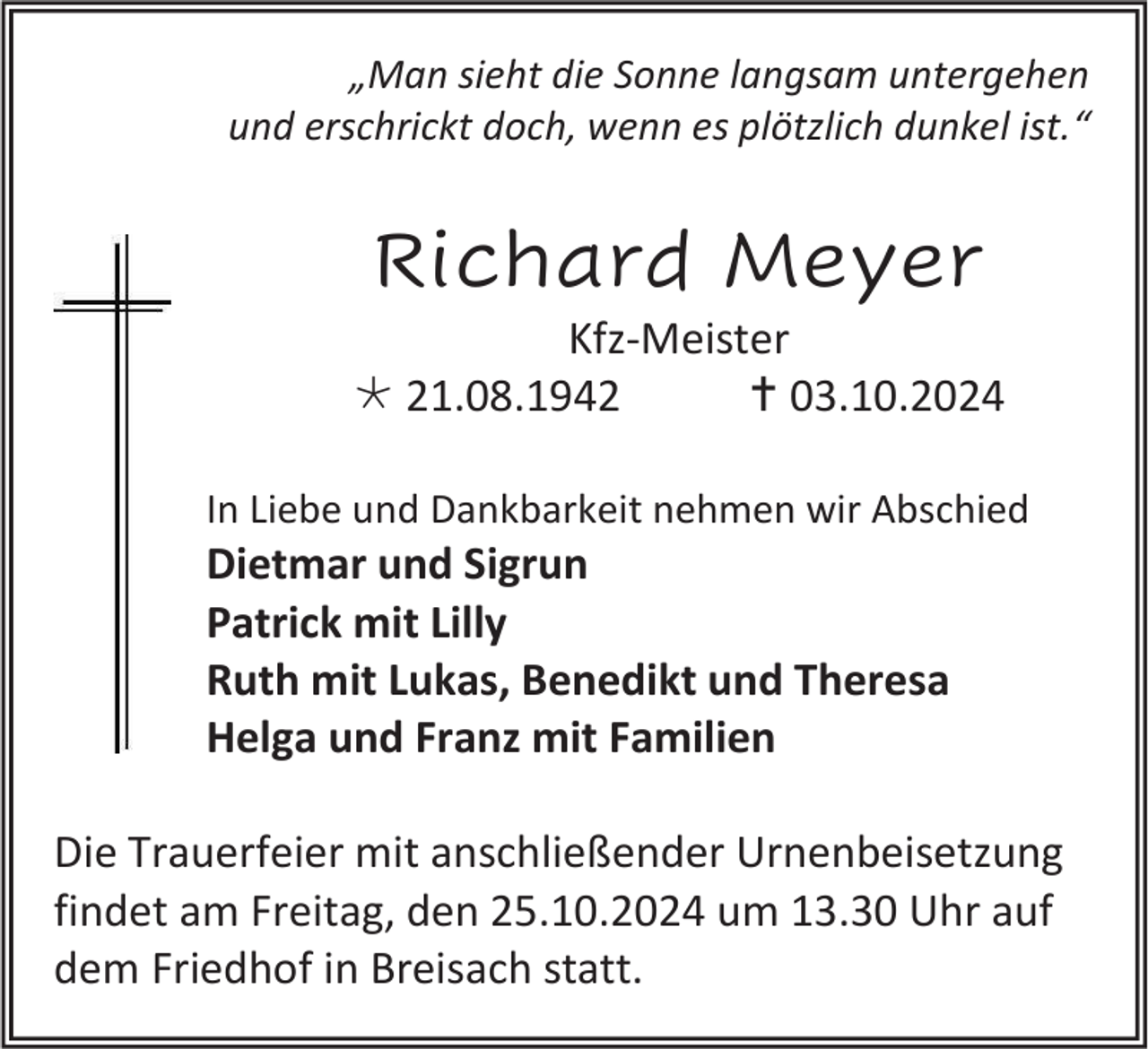 <p>„Man sieht die Sonne langsam untergehen<br />und erschrickt doch, wenn es plötzlich dunkel ist.“</p>
<p>Richard Meyer<br />Kfz-Meister<br />* 21.08.1942<br />† 03.10.2024<br />In Liebe und Dankbarkeit nehmen wir Abschied</p>
<p>Dietmar und Sigrun<br />Patrick mit Lilly<br />Ruth mit Lukas, Benedikt und Theresa<br />Helga und Franz mit Familien<br />Die Trauerfeier mit anschließender Urnenbeisetzung<br />findet am Freitag, den 25.10.2024 um 13.30 Uhr auf<br />dem Friedhof in Breisach statt.</p>