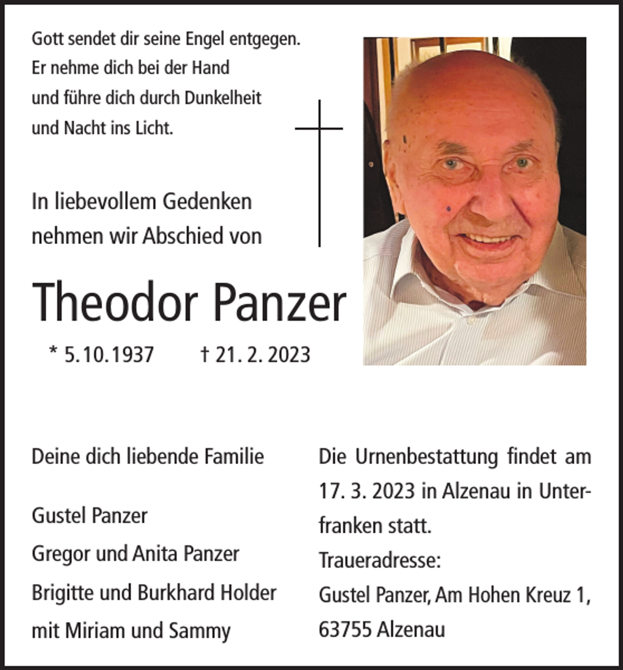 <p>Gott sendet dir seine Engel entgegen.<br />Er nehme dich bei der Hand<br />und führe dich durch Dunkelheit<br />und Nacht ins Licht.</p><p>In liebevollem Gedenken<br />nehmen wir Abschied von</p><p>Theodor Panzer<br />* 5. 10. 1937 † 21. 2. 2023</p><p>Deine dich liebende Familie<br />Gustel Panzer</p><p>Die Urnenbestattung findet am<br />17. 3. 2023 in Alzenau in Unterfranken statt.</p><p>Gregor und Anita Panzer</p><p>Traueradresse:</p><p>Brigitte und Burkhard Holder</p><p>Gustel Panzer, Am Hohen Kreuz 1,</p><p>mit Miriam und Sammy</p><p>63755 Alzenau</p>