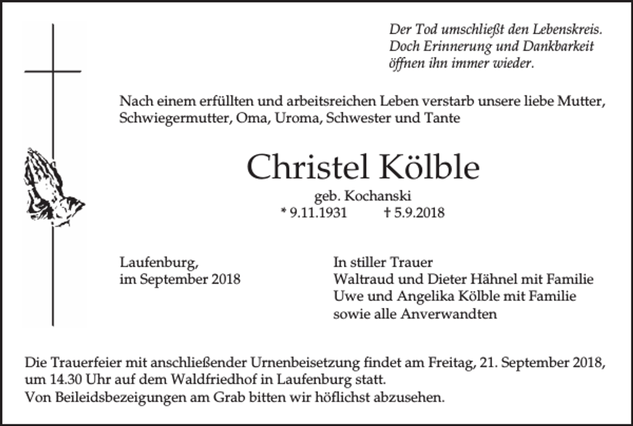 <p>Der Tod umschließt den Lebenskreis.<br />Doch Erinnerung und Dankbarkeit<br />öffnen ihn immer wieder.<br />Nach einem erfüllten und arbeitsreichen Leben verstarb unsere liebe Mutter,<br />Schwiegermutter, Oma, Uroma, Schwester und Tante</p><p>Christel Kölble<br />geb. Kochanski<br />* 9.11.1931<br />† 5.9.2018</p><p>Laufenburg,<br />im September 2018</p><p>In stiller Trauer<br />Waltraud und Dieter Hähnel mit Familie<br />Uwe und Angelika Kölble mit Familie<br />sowie alle Anverwandten</p><p>Die Trauerfeier mit anschließender Urnenbeisetzung findet am Freitag, 21. September 2018,<br />um 14.30 Uhr auf dem Waldfriedhof in Laufenburg statt.<br />Von Beileidsbezeigungen am Grab bitten wir höflichst abzusehen.</p>