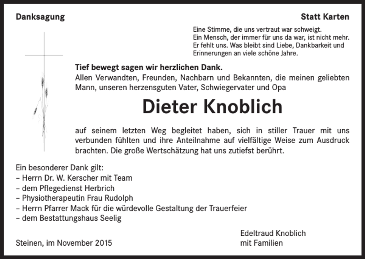 <p>Danksagung</p><p>Statt Karten<br />Eine Stimme, die uns vertraut war schweigt.<br />Ein Mensch, der immer für uns da war, ist nicht mehr.<br />Er fehlt uns. Was bleibt sind Liebe, Dankbarkeit und<br />Erinnerungen an viele schöne Jahre.</p><p>Tief bewegt sagen wir herzlichen Dank.</p><p>Allen Verwandten, Freunden, Nachbarn und Bekannten, die meinen geliebten<br />Mann, unseren herzensguten Vater, Schwiegervater und Opa</p><p>Dieter Knoblich<br />auf seinem letzten Weg begleitet haben, sich in stiller Trauer mit uns<br />verbunden fühlten und ihre Anteilnahme auf vielfältige Weise zum Ausdruck<br />brachten. Die große Wertschätzung hat uns zutiefst berührt.<br />Ein besonderer Dank gilt:<br />– Herrn Dr. W. Kerscher mit Team<br />– dem Pflegedienst Herbrich<br />– Physiotherapeutin Frau Rudolph<br />– Herrn Pfarrer Mack für die würdevolle Gestaltung der Trauerfeier<br />– dem Bestattungshaus Seelig</p><p>Steinen, im November 2015</p><p>Edeltraud Knoblich<br />mit Familien</p>