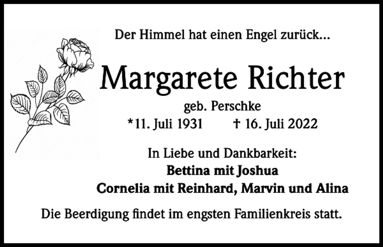 <p>Der Himmel hat einen Engel zurück...</p><p>Margarete Richter<br />geb. Perschke<br />*11. Juli 1931 † 16. Juli 2022</p><p>In Liebe und Dankbarkeit:<br />Bettina mit Joshua<br />Cornelia mit Reinhard, Marvin und Alina<br />Die Beerdigung findet im engsten Familienkreis statt.</p>