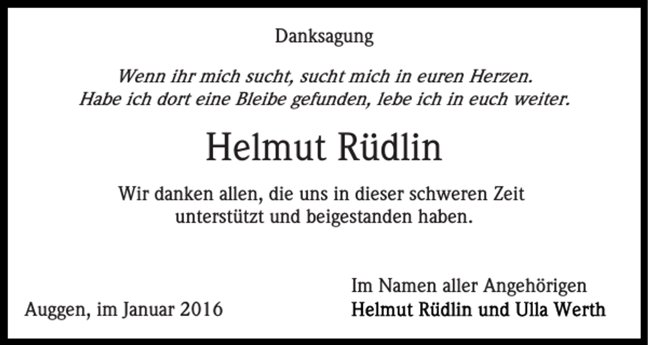 <p>Danksagung<br />Wenn ihr mich sucht, sucht mich in euren Herzen.<br />Habe ich dort eine Bleibe gefunden, lebe ich in euch weiter.</p><p>Helmut Rüdlin<br />Wir danken allen, die uns in dieser schweren Zeit<br />unterstützt und beigestanden haben.</p><p>Im Namen aller Angehörigen<br />Auggen, im Januar 2016</p>