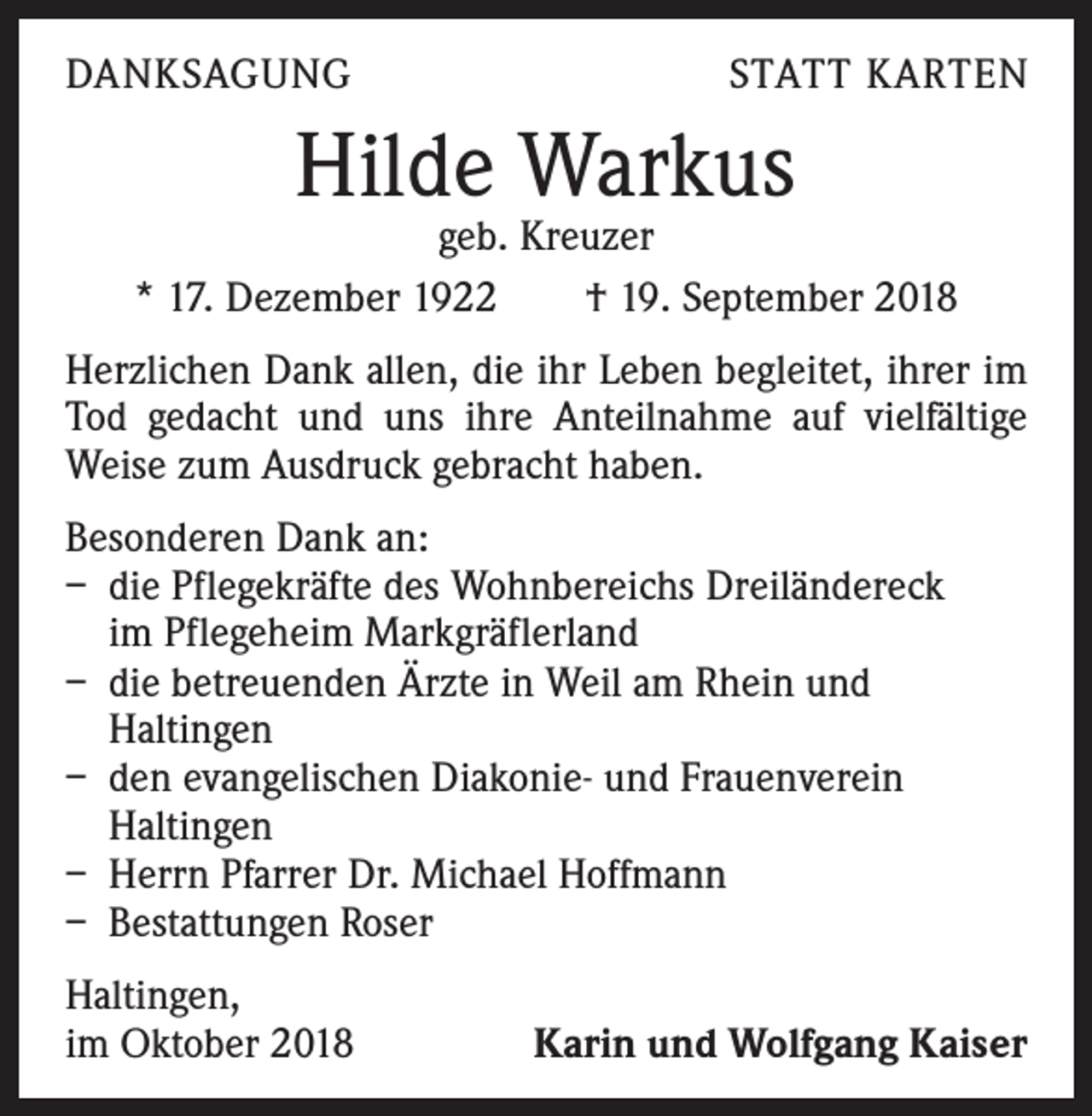 <p>DANKSAGUNG</p><p>STATT KARTEN</p><p>Hilde Warkus</p><p>geb. Kreuzer<br />* 17. Dezember 1922 † 19. September 2018<br />Herzlichen Dank allen, die ihr Leben begleitet, ihrer im<br />Tod gedacht und uns ihre Anteilnahme auf vielfältige<br />Weise zum Ausdruck gebracht haben.<br />Besonderen Dank an:<br />– die Pflegekräfte des Wohnbereichs Dreiländereck<br />im Pflegeheim Markgräflerland<br />– die betreuenden Ärzte in Weil am Rhein und<br />Haltingen<br />– den evangelischen Diakonie- und Frauenverein<br />Haltingen<br />– Herrn Pfarrer Dr. Michael Hoffmann<br />– Bestattungen Roser<br />Haltingen,<br />im Oktober 2018</p><p>Karin und Wolfgang Kaiser</p>