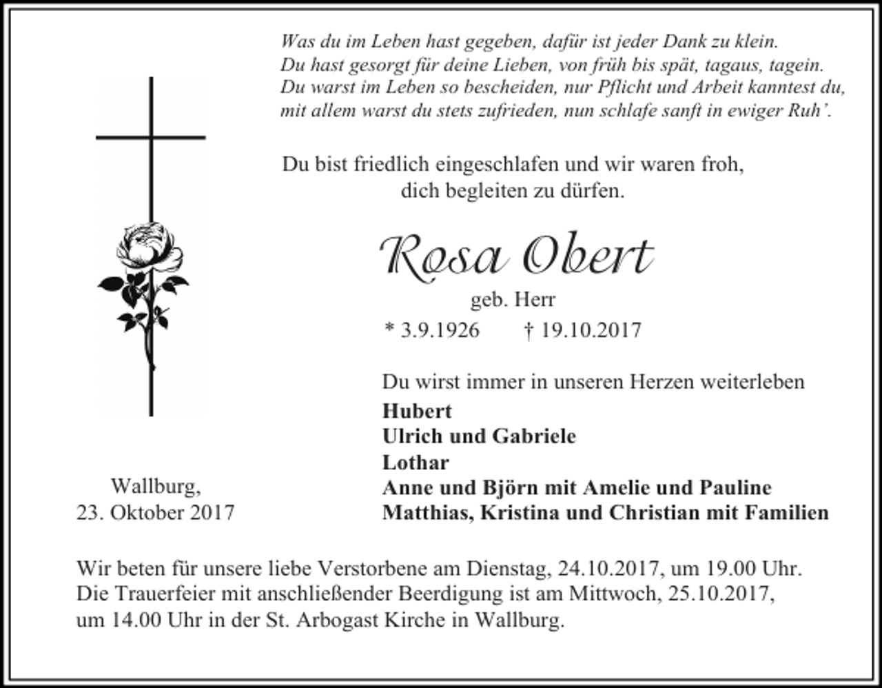 <p>Was du im Leben hast gegeben, dafür ist jeder Dank zu klein.<br />Du hast gesorgt für deine Lieben, von früh bis spät, tagaus, tagein.<br />Du warst im Leben so bescheiden, nur Pflicht und Arbeit kanntest du,<br />mit allem warst du stets zufrieden, nun schlafe sanft in ewiger Ruh’.</p><p>Du bist friedlich eingeschlafen und wir waren froh,<br />dich begleiten zu dürfen.</p><p>Rosa Obert<br />geb. Herr<br />* 3.9.1926<br />† 19.10.2017</p><p>Wallburg,<br />23. Oktober 2017</p><p>Du wirst immer in unseren Herzen weiterleben<br />Hubert<br />Ulrich und Gabriele<br />Lothar<br />Anne und Björn mit Amelie und Pauline<br />Matthias, Kristina und Christian mit Familien</p><p>Wir beten für unsere liebe Verstorbene am Dienstag, 24.10.2017, um 19.00 Uhr.<br />Die Trauerfeier mit anschließender Beerdigung ist am Mittwoch, 25.10.2017,<br />um 14.00 Uhr in der St. Arbogast Kirche in Wallburg.</p>