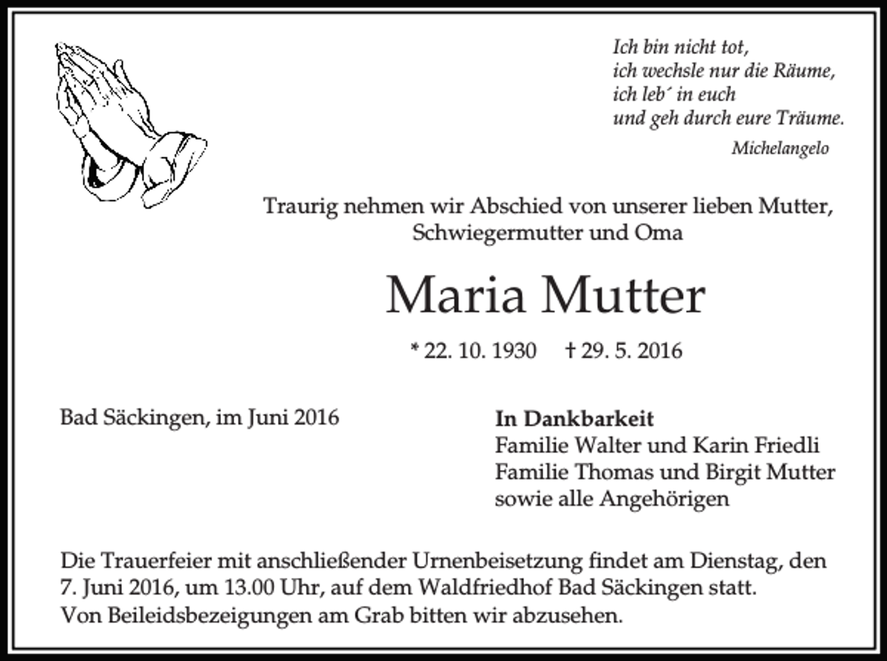 <p>Ich bin nicht tot,<br />ich wechsle nur die Räume,<br />ich leb´ in euch<br />und geh durch eure Träume.<br />Michelangelo</p><p>Traurig nehmen wir Abschied von unserer lieben Mutter,<br />Schwiegermutter und Oma</p><p>Maria Mutter<br />* 22. 10. 1930<br />Bad Säckingen, im Juni 2016</p><p>† 29. 5. 2016</p><p>In Dankbarkeit<br />Familie Walter und Karin Friedli<br />Familie Thomas und Birgit Mutter<br />sowie alle Angehörigen</p><p>Die Trauerfeier mit anschließender Urnenbeisetzung findet am Dienstag, den<br />7. Juni 2016, um 13.00 Uhr, auf dem Waldfriedhof Bad Säckingen statt.<br />Von Beileidsbezeigungen am Grab bitten wir abzusehen.</p>