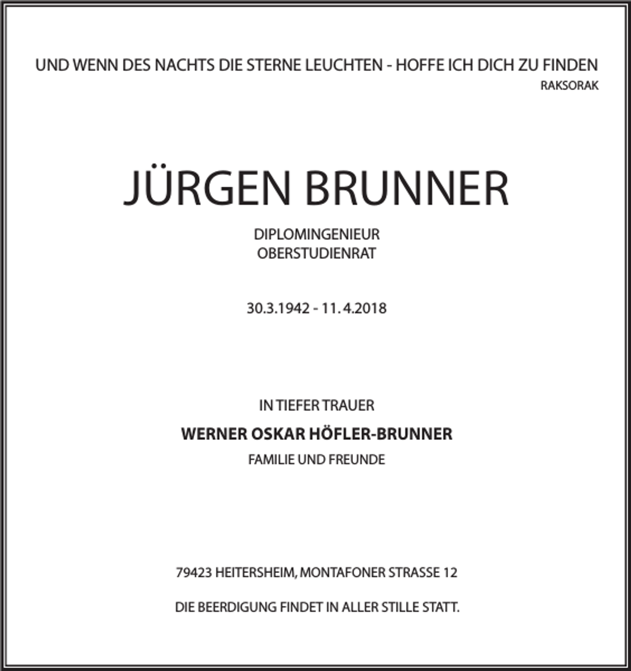 <p>UUND<br />N D WENN<br />W E N N DES<br />D E S NACHTS<br />N A C H T S DIE<br />DI E SSTERNE<br />T E R N E LLEUCHTEN<br />E U C H T E N - - HHOFFE<br />O F F E I ICH<br />C H DI<br />DICH<br />C H ZZU<br />U FIFINDEN<br />N DE N<br />RRAKSORAK<br />AKS OR AK</p><p>JJÜRGEN<br />Ü R G E N BRUNNER<br />BR U N NER<br />DI P L O MI N G E NI E U R<br />DIPLOMINGENIEUR<br />OOBERSTUDIENRAT<br />B E R S T U DI E N R A T<br />30.3.1942<br />3 0. 3. 1 9 4 2 -- 111.<br />1. 4.4.</p><p>IN<br />I N TIEFER<br />TI E F E R TRAUER<br />TR A UER</p><p>WWERNER<br />E R N E R OOSKAR<br />S K A R HHÖFLER-BRUNNER<br />Ö F L E R- B R U N N E R<br />FFAMILIE<br />A MI LI E UND<br />U N D FFREUNDE<br />RE U N DE</p><p>779423<br />9 4 2 3 HEITERSHEIM,<br />H EI T E R S H EI M, MONTAFONER<br />M O N T A F O N E R SSTRASSE<br />T R A S S E 11<br />DIE<br />DI<br />E BBEERDIGUNG<br />E E R DI G U N G FIFINDET<br />N D E T I IN<br />N AALLER<br />L L E R SSTILLE<br />TI L L E SSTATT.<br />T A T T.</p>