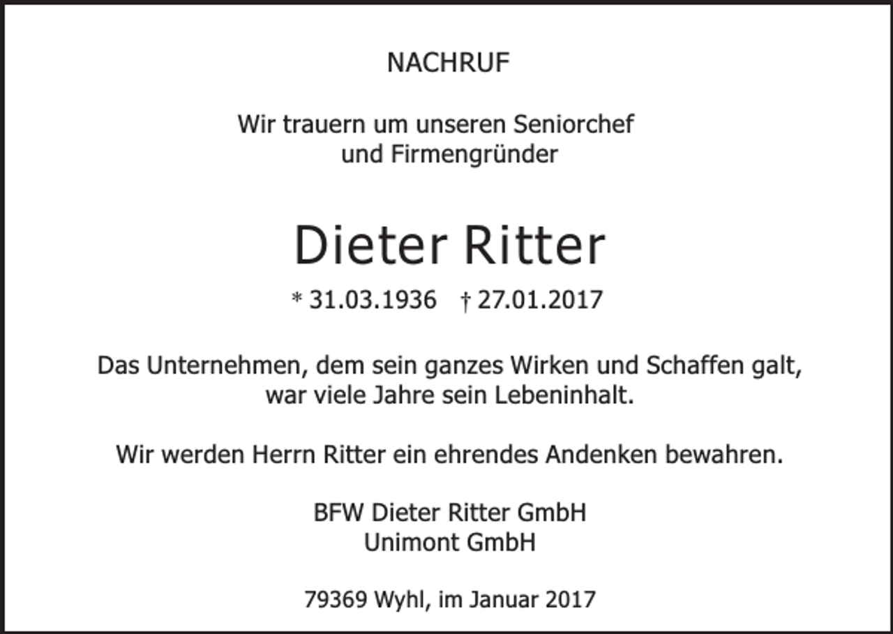 <p>NACHRUF<br />Wir trauern um unseren Seniorchef<br />und Firmengründer</p><p>Dieter Ritter</p><p>* 31.03.1936 † 27.01.2017</p><p>Das Unternehmen, dem sein ganzes Wirken und Schaffen galt,<br />war viele Jahre sein Lebeninhalt.<br />Wir werden Herrn Ritter ein ehrendes Andenken bewahren.<br />BFW Dieter Ritter GmbH<br />Unimont GmbH<br />79369 Wyhl, im Januar 2017</p>