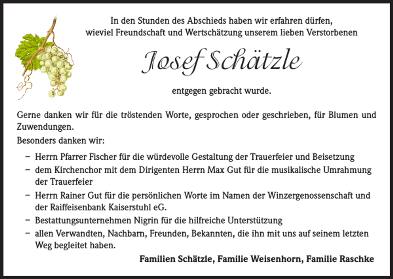 <p>In den Stunden des Abschieds haben wir erfahren dürfen,<br />wieviel Freundschaft und Wertschätzung unserem lieben Verstorbenen</p><p>Josef Schätzle<br />entgegen gebracht wurde.<br />Gerne danken wir für die tröstenden Worte, gesprochen oder geschrieben, für Blumen und<br />Zuwendungen.<br />Besonders danken wir:<br />– Herrn Pfarrer Fischer für die würdevolle Gestaltung der Trauerfeier und Beisetzung<br />– dem Kirchenchor mit dem Dirigenten Herrn Max Gut für die musikalische Umrahmung<br />der Trauerfeier<br />– Herrn Rainer Gut für die persönlichen Worte im Namen der Winzergenossenschaft und<br />der Raiffeisenbank Kaiserstuhl eG.<br />– Bestattungsunternehmen Nigrin für die hilfreiche Unterstützung<br />– allen Verwandten, Nachbarn, Freunden, Bekannten, die ihn mit uns auf seinem letzten<br />Weg begleitet haben.<br />Familien Schätzle, Familie Weisenhorn, Familie Raschke</p>