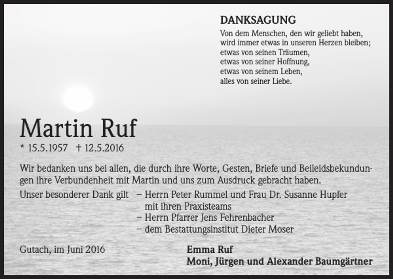 <p>DANKSAGUNG<br />Von dem Menschen, den wir geliebt haben,<br />wird immer etwas in unseren Herzen bleiben;<br />etwas von seinen Träumen,<br />etwas von seiner Hoffnung,<br />etwas von seinem Leben,<br />alles von seiner Liebe.</p><p>Martin Ruf<br />* 15.5.1957 † 12.5.2016</p><p>Wir bedanken uns bei allen, die durch ihre Worte, Gesten, Briefe und Beileidsbekundungen ihre Verbundenheit mit Martin und uns zum Ausdruck gebracht haben.<br />Unser besonderer Dank gilt – Herrn Peter Rummel und Frau Dr. Susanne Hupfer<br />mit ihren Praxisteams<br />– Herrn Pfarrer Jens Fehrenbacher<br />– dem Bestattungsinstitut Dieter Moser<br />Gutach, im Juni 2016</p><p>Emma Ruf<br />Moni, Jürgen und Alexander Baumgärtner</p>