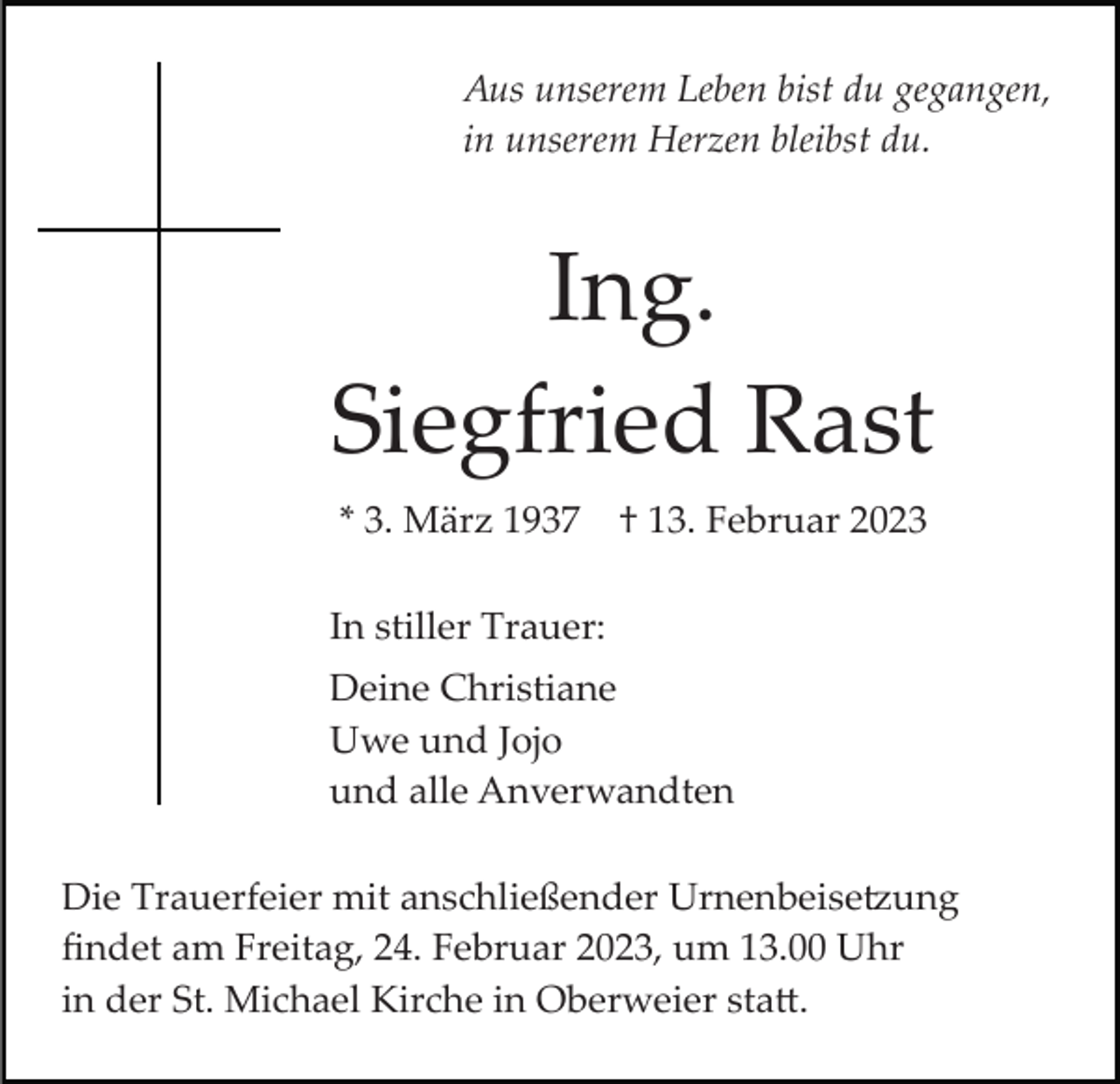 <p>Aus unserem Leben bist du gegangen,<br />in unserem Herzen bleibst du.</p><p>Ing.<br />Siegfried Rast<br />* 3. März 1937</p><p>† 13. Februar 2023</p><p>In stiller Trauer:<br />Deine Christiane<br />Uwe und Jojo<br />und alle Anverwandten<br />Die Trauerfeier mit anschließender Urnenbeisetzung<br />ﬁndet am Freitag, 24. Februar 2023, um 13.00 Uhr<br />in der St. Michael Kirche in Oberweier statt.</p>