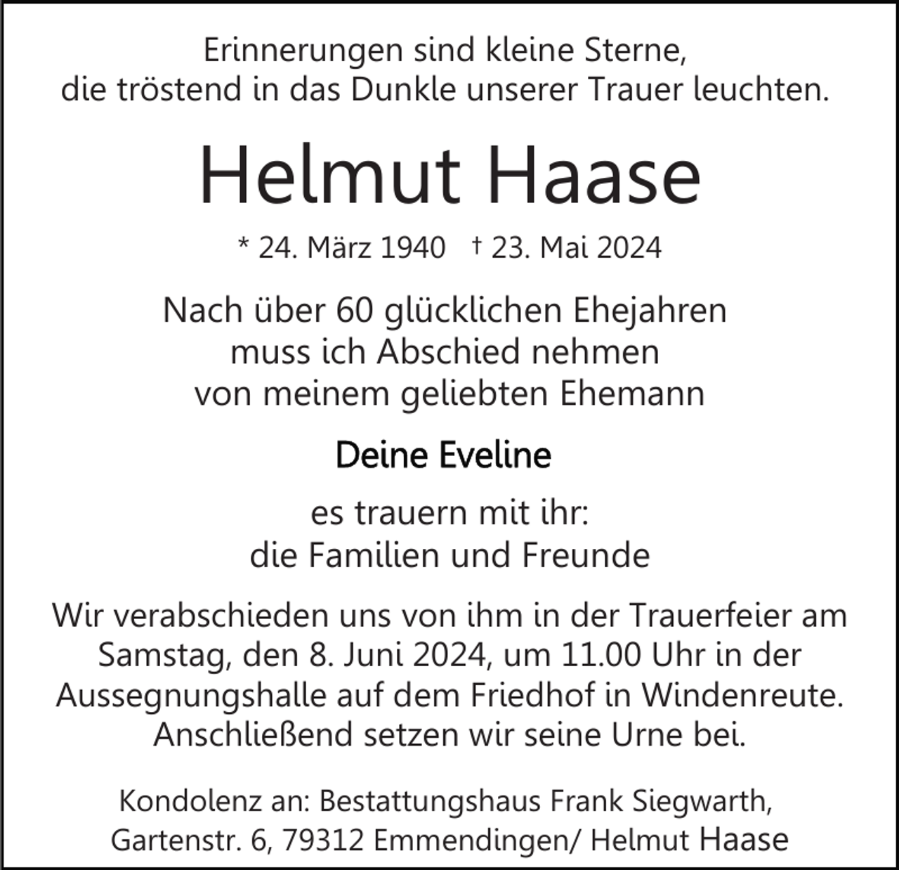 <p>Erinnerungen sind kleine Sterne,<br />die tröstend in das Dunkle unserer Trauer leuchten.</p><p>Helmut Haase<br />* 24. März 1940 † 23. Mai 2024</p><p>Nach über 60 glücklichen Ehejahren<br />muss ich Abschied nehmen<br />von meinem geliebten Ehemann<br />es trauern mit ihr:<br />die Familien und Freunde<br />Wir verabschieden uns von ihm in der Trauerfeier am<br />Samstag, den 8. Juni 2024, um 11.00 Uhr in der<br />Aussegnungshalle auf dem Friedhof in Windenreute.<br />Anschließend setzen wir seine Urne bei.<br />Kondolenz an: Bestattungshaus Frank Siegwarth,<br />Gartenstr. 6, 79312 Emmendingen/ Helmut Haase</p>