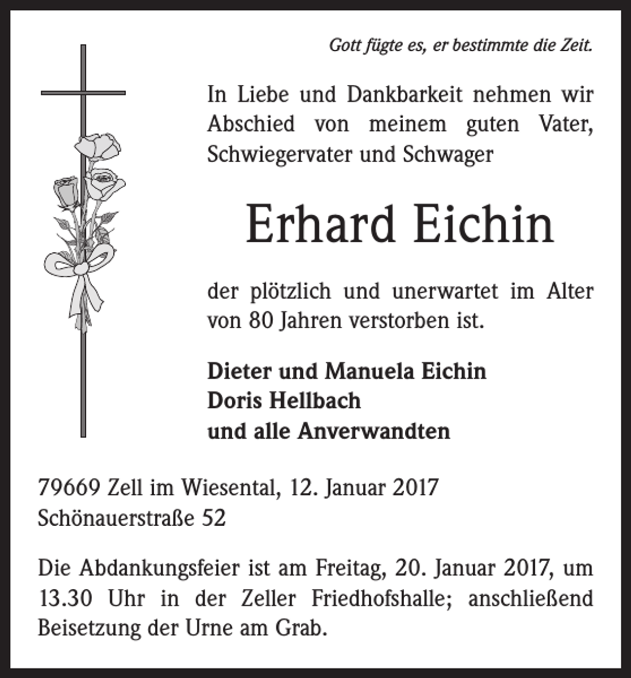 <p>Gott fügte es, er bestimmte die Zeit.</p><p>In Liebe und Dankbarkeit nehmen wir<br />Abschied von meinem guten Vater,<br />Schwiegervater und Schwager</p><p>Erhard Eichin<br />der plötzlich und unerwartet im Alter<br />von 80 Jahren verstorben ist.<br />Dieter und Manuela Eichin<br />Doris Hellbach<br />und alle Anverwandten<br />79669 Zell im Wiesental, 12. Januar 2017<br />Schönauerstraße 52<br />Die Abdankungsfeier ist am Freitag, 20. Januar 2017, um<br />13.30 Uhr in der Zeller Friedhofshalle; anschließend<br />­Beisetzung der Urne am Grab.</p>