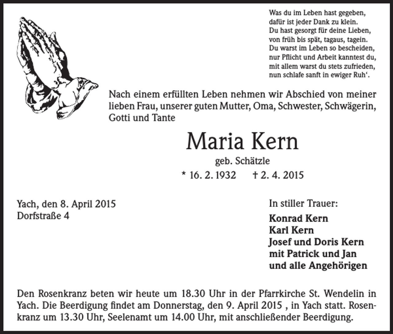 <p>Was du im Leben hast gegeben,<br />dafür ist jeder Dank zu klein.<br />Du hast gesorgt für deine Lieben,<br />von früh bis spät, tagaus, tagein.<br />Du warst im Leben so bescheiden,<br />nur Pflicht und Arbeit kanntest du,<br />mit allem warst du stets zufrieden,<br />nun schlafe sanft in ewiger Ruh‘.</p><p>Nach einem erfüllten Leben nehmen wir Abschied von ­meiner<br />lieben Frau, unserer guten Mutter, Oma, ­Schwester, ­Schwägerin,<br />Gotti und Tante</p><p>Maria Kern</p><p>geb. Schätzle<br />* 16. 2. 1932 † 2. 4. 2015<br />Yach, den 8. April 2015<br />Dorfstraße 4</p><p>In stiller Trauer:<br />Konrad Kern<br />Karl Kern<br />Josef und Doris Kern<br />mit Patrick und Jan<br />und alle Angehörigen</p><p>Den Rosenkranz beten wir heute um 18.30 Uhr in der Pfarrkirche St. Wendelin in<br />Yach. Die Beerdigung findet am Donnerstag, den 9. April 2015 , in Yach statt. Rosenkranz um 13.30 Uhr, Seelenamt um 14.00 Uhr, mit anschließender Beerdigung.</p>
