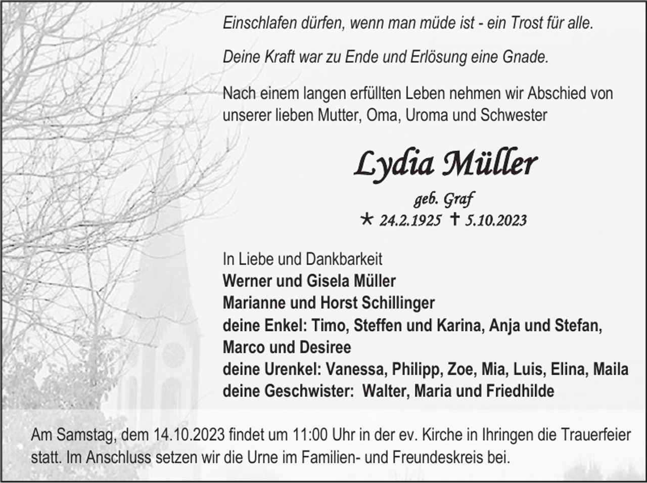 <p>Einschlafen dürfen, wenn man müde ist - ein Trost für alle.<br />Deine Kraft war zu Ende und Erlösung eine Gnade.<br />Nach einem langen erfüllten Leben nehmen wir Abschied von<br />unserer lieben Mutter, Oma, Uroma und Schwester</p><p>Lydia Müller<br />geb. Graf<br /> 24.2.1925  5.10.2023<br />In Liebe und Dankbarkeit<br />Werner und Gisela Müller<br />Marianne und Horst Schillinger<br />deine Enkel: Timo, Steffen und Karina, Anja und Stefan,<br />Marco und Desiree<br />deine Urenkel: Vanessa, Philipp, Zoe, Mia, Luis, Elina, Maila<br />deine Geschwister: Walter, Maria und Friedhilde<br />Am Samstag, dem 14.10.2023 findet um 11:00 Uhr in der ev. Kirche in Ihringen die Trauerfeier<br />statt. Im Anschluss setzen wir die Urne im Familien- und Freundeskreis bei.</p>