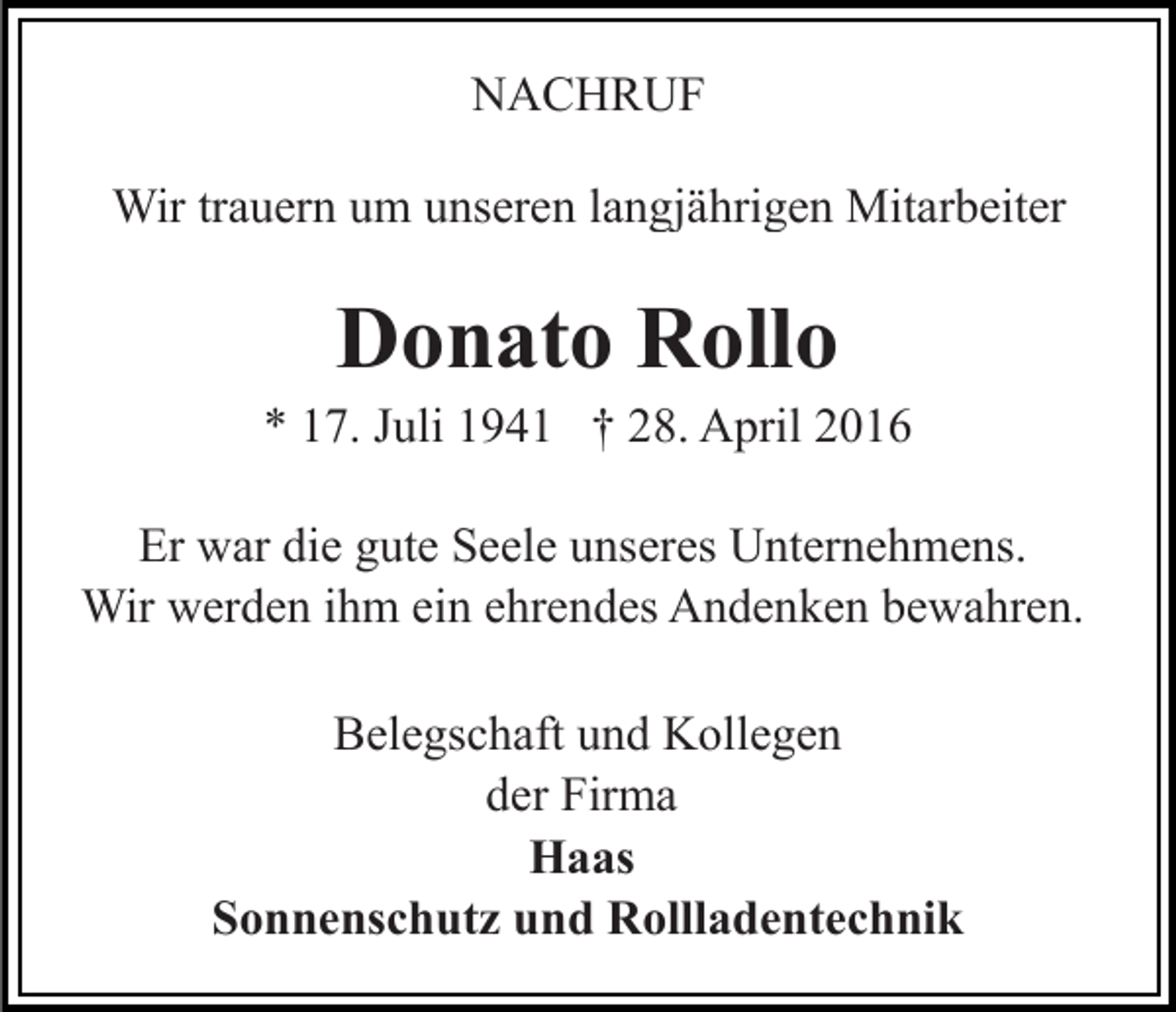 <p>NACHRUF<br />Wir trauern um unseren langjährigen Mitarbeiter</p><p>Donato Rollo</p><p>* 17. Juli 1941 † 28. April 2016<br />Er war die gute Seele unseres Unternehmens.<br />Wir werden ihm ein ehrendes Andenken bewahren.<br />Belegschaft und Kollegen<br />der Firma<br />Haas<br />Sonnenschutz und Rollladentechnik</p>