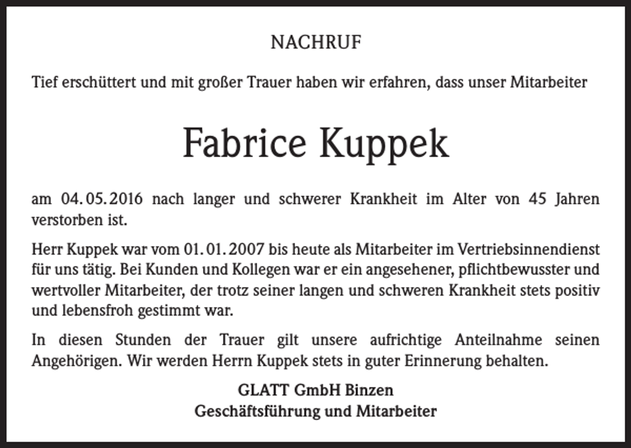 <p>NACHRUF<br />Tief erschüttert und mit großer Trauer haben wir erfahren, dass unser Mitarbeiter</p><p>Fabrice Kuppek<br />am 04. 05. 2016 nach langer und schwerer Krankheit im Alter von 45 Jahren<br />verstorben ist.<br />Herr Kuppek war vom 01. 01. 2007 bis heute als Mitarbeiter im Vertriebsinnendienst<br />für uns tätig. Bei Kunden und Kollegen war er ein angesehener, pflichtbewusster und<br />wertvoller Mitarbeiter, der trotz seiner langen und schweren Krankheit stets positiv<br />und lebensfroh gestimmt war.<br />In diesen Stunden der Trauer gilt unsere aufrichtige Anteilnahme seinen<br />Angehörigen. Wir werden Herrn Kuppek stets in guter Erinnerung behalten.<br />GLATT GmbH Binzen<br />Geschäftsführung und Mitarbeiter</p>