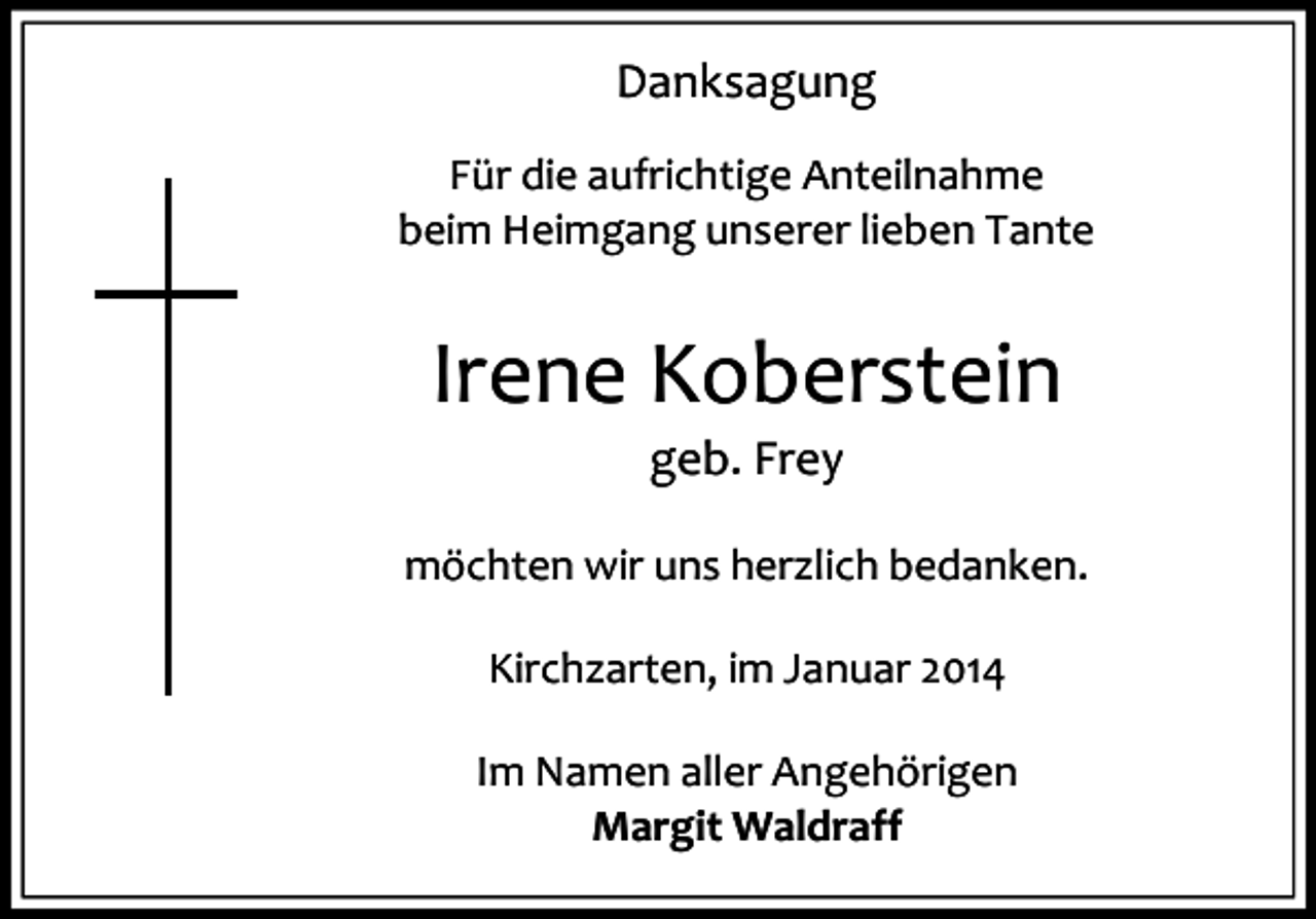 <p>Danksagung<br />Für die aufrichtige Anteilnahme<br />beim Heimgang unserer lieben Tante</p><p>Irene Koberstein<br />geb. Frey</p><p>möchten wir uns herzlich bedanken.<br />Kirchzarten, im Januar 2014<br />Im Namen aller Angehörigen<br />Margit Waldraff</p>
