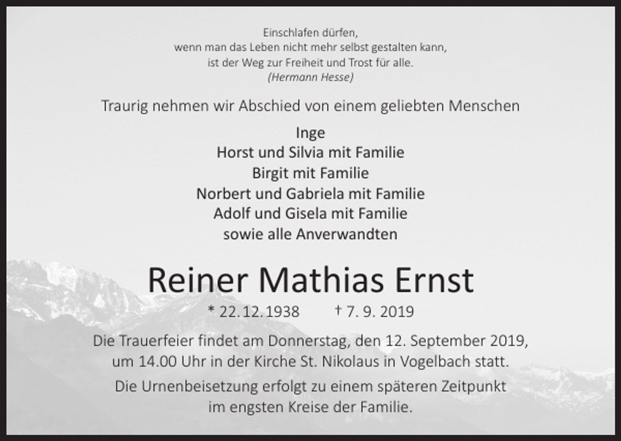 <p>Einschlafen dürfen,<br />wenn man das Leben nicht mehr selbst gestalten kann,<br />ist der Weg zur Freiheit und Trost für alle.<br />(Hermann Hesse)</p><p>Traurig nehmen wir Abschied von einem geliebten Menschen<br />Inge<br />Horst und Silvia mit Familie<br />Birgit mit Familie<br />Norbert und Gabriela mit Familie<br />Adolf und Gisela mit Familie<br />sowie alle Anverwandten</p><p>Reiner Mathias Ernst<br />* 22. 12. 1938 † 7. 9. 2019</p><p>Die Trauerfeier findet am Donnerstag, den 12. September 2019,<br />um 14.00 Uhr in der Kirche St. Nikolaus in Vogelbach statt.<br />Die Urnenbeisetzung erfolgt zu einem späteren Zeitpunkt<br />im engsten Kreise der Familie.</p>