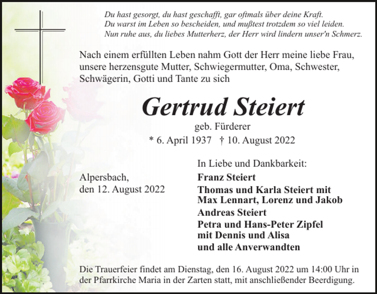 <p>Du hast gesorgt, du hast geschafft, gar oftmals über deine Kraft.<br />Du warst im Leben so bescheiden, und mußtest trotzdem so viel leiden.<br />Nun ruhe aus, du liebes Mutterherz, der Herr wird lindern unser'n Schmerz.</p><p>Nach einem erfüllten Leben nahm Gott der Herr meine liebe Frau,<br />unsere herzensgute Mutter, Schwiegermutter, Oma, Schwester,<br />Schwägerin, Gotti und Tante zu sich</p><p>Gertrud Steiert<br />geb. Fürderer<br />* 6. April 1937 † 10. August 2022</p><p>Alpersbach,<br />den 12. August 2022</p><p>In Liebe und Dankbarkeit:<br />Franz Steiert<br />Thomas und Karla Steiert mit<br />Max Lennart, Lorenz und Jakob<br />Andreas Steiert<br />Petra und Hans-Peter Zipfel<br />mit Dennis und Alisa<br />und alle Anverwandten</p><p>Die Trauerfeier findet am Dienstag, den 16. August 2022 um 14:00 Uhr in<br />der Pfarrkirche Maria in der Zarten statt, mit anschließender Beerdigung.</p>