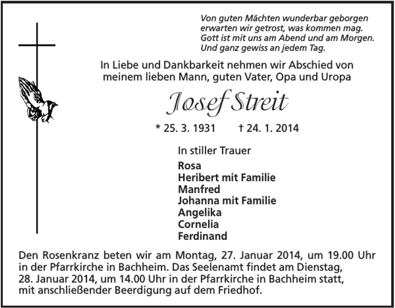 <p>Von guten Mächten wunderbar geborgen<br />erwarten wir getrost, was kommen mag.<br />Gott ist mit uns am Abend und am Morgen.<br />Und ganz gewiss an jedem Tag.</p><p>In Liebe und Dankbarkeit nehmen wir Abschied von<br />meinem lieben Mann, guten Vater, Opa und Uropa</p><p>Josef Streit<br />* 25. 3. 1931</p><p>† 24. 1. 2014</p><p>In stiller Trauer<br />Rosa<br />Heribert mit Familie<br />Manfred<br />Johanna mit Familie<br />Angelika<br />Cornelia<br />Ferdinand<br />Den Rosenkranz beten wir am Montag, 27. Januar 2014, um 19.00 Uhr<br />in der Pfarrkirche in Bachheim. Das Seelenamt findet am Dienstag,<br />28. Januar 2014, um 14.00 Uhr in der Pfarrkirche in Bachheim statt,<br />mit anschließender Beerdigung auf dem Friedhof.</p>
