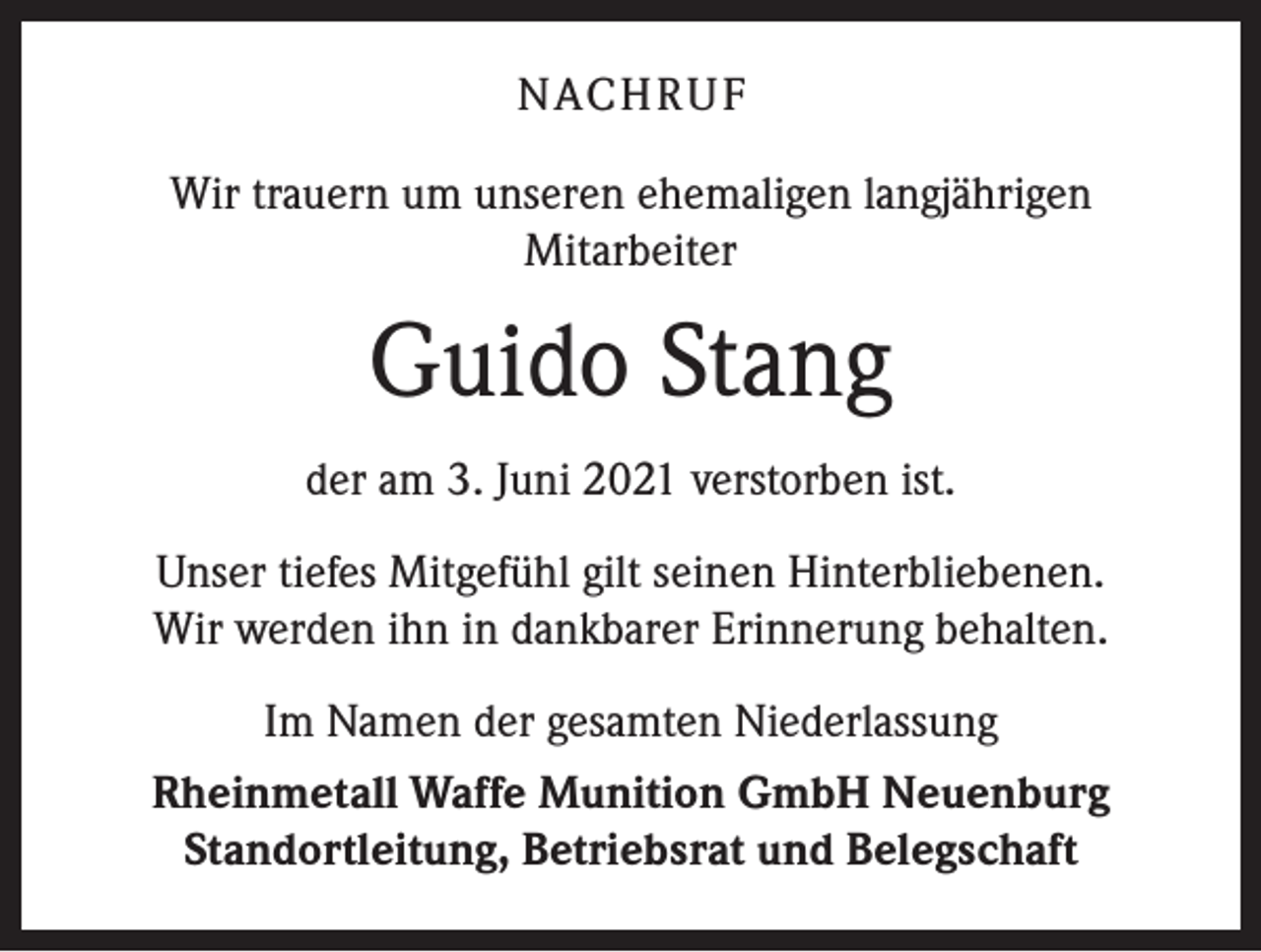 <p>NACHRUF<br />Wir trauern um unseren ehemaligen langjährigen<br />Mitarbeiter</p><p>Guido Stang<br />der am 3. Juni 2021 verstorben ist.<br />Unser tiefes Mitgefühl gilt seinen Hinterbliebenen.<br />Wir werden ihn in dankbarer Erinnerung behalten.<br />Im Namen der gesamten Niederlassung<br />Rheinmetall Waffe Munition GmbH Neuenburg<br />Standortleitung, Betriebsrat und Belegschaft</p>