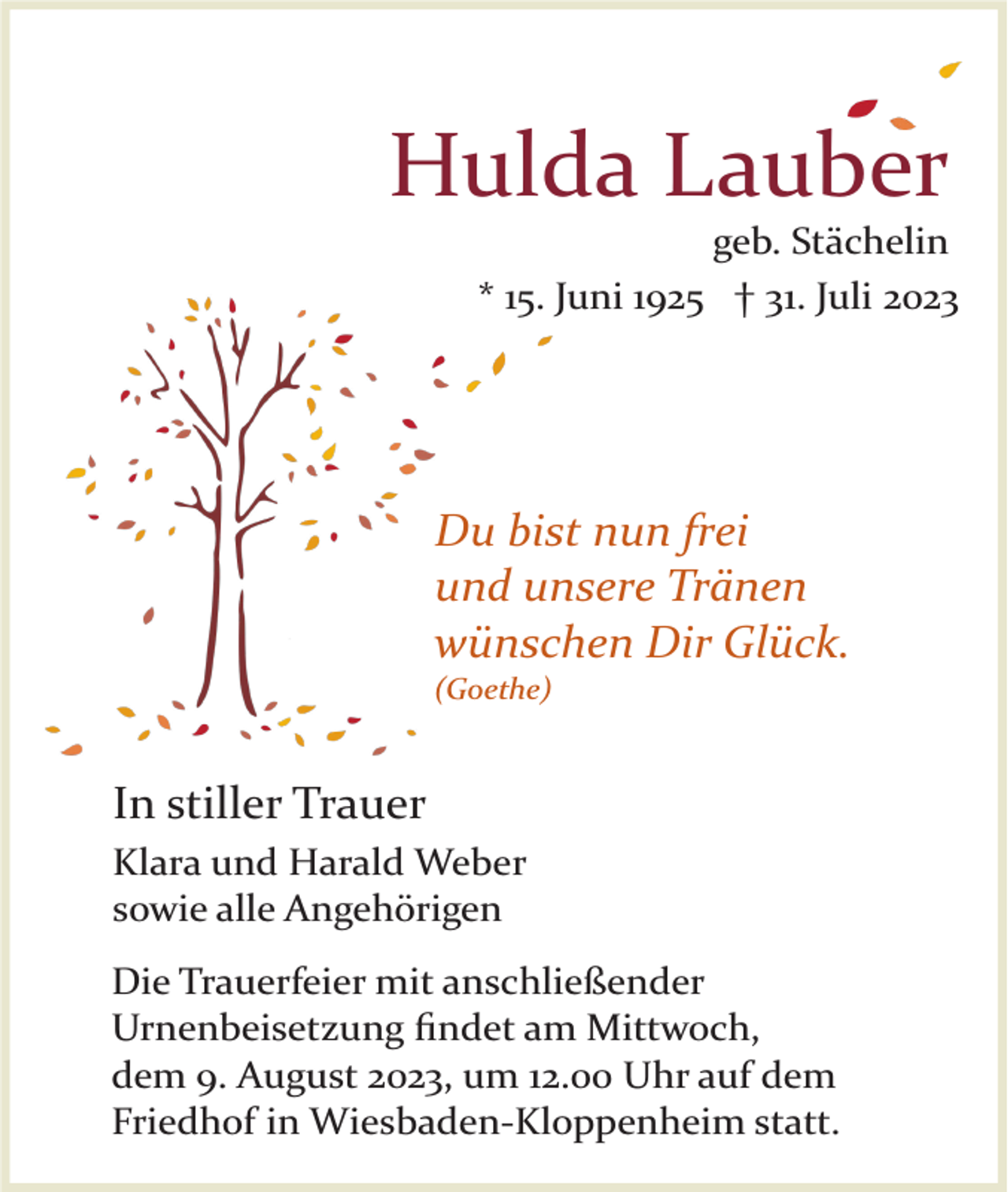 <p>Hulda Lauber<br />geb. Stächelin<br />* 15. Juni 1925 † 31. Juli 2023</p><p>Du bist nun frei<br />und unsere Tränen<br />wünschen Dir Glück.<br />(Goethe)</p><p>In stiller Trauer<br />Klara und Harald Weber<br />sowie alle Angehörigen<br />Die Trauerfeier mit anschließender<br />Urnenbeisetzung ﬁndet am Mittwoch,<br />dem 9. August 2023, um 12.00 Uhr auf dem<br />Friedhof in Wiesbaden­Kloppenheim statt.</p>
