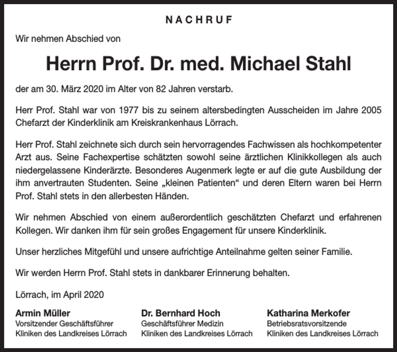 <p>NACHRUF<br />Wir nehmen Abschied von</p><p>Herrn Prof. Dr. med. Michael Stahl<br />der am 30. März 2020 im Alter von 82 Jahren verstarb.<br />Herr Prof. Stahl war von 1977 bis zu seinem altersbedingten Ausscheiden im Jahre 2005<br />Chefarzt der Kinderklinik am Kreiskrankenhaus Lörrach.<br />Herr Prof. Stahl zeichnete sich durch sein hervorragendes Fachwissen als hochkompetenter<br />Arzt aus. Seine Fachexpertise schätzten sowohl seine ärztlichen Klinikkollegen als auch<br />niedergelassene Kinderärzte. Besonderes Augenmerk legte er auf die gute Ausbildung der<br />ihm anvertrauten Studenten. Seine „kleinen Patienten“ und deren Eltern waren bei Herrn<br />Prof. Stahl stets in den allerbesten Händen.<br />Wir nehmen Abschied von einem außerordentlich geschätzten Chefarzt und erfahrenen<br />Kollegen. Wir danken ihm für sein großes Engagement für unsere Kinderklinik.<br />Unser herzliches Mitgefühl und unsere aufrichtige Anteilnahme gelten seiner Familie.<br />Wir werden Herrn Prof. Stahl stets in dankbarer Erinnerung behalten.<br />Lörrach, im April 2020<br />Armin Müller</p><p>Dr. Bernhard Hoch</p><p>Katharina Merkofer</p><p>Vorsitzender Geschäftsführer<br />Kliniken des Landkreises Lörrach</p><p>Geschäftsführer Medizin<br />Kliniken des Landkreises Lörrach</p><p>Betriebsratsvorsitzende<br />Kliniken des Landkreises Lörrach</p>