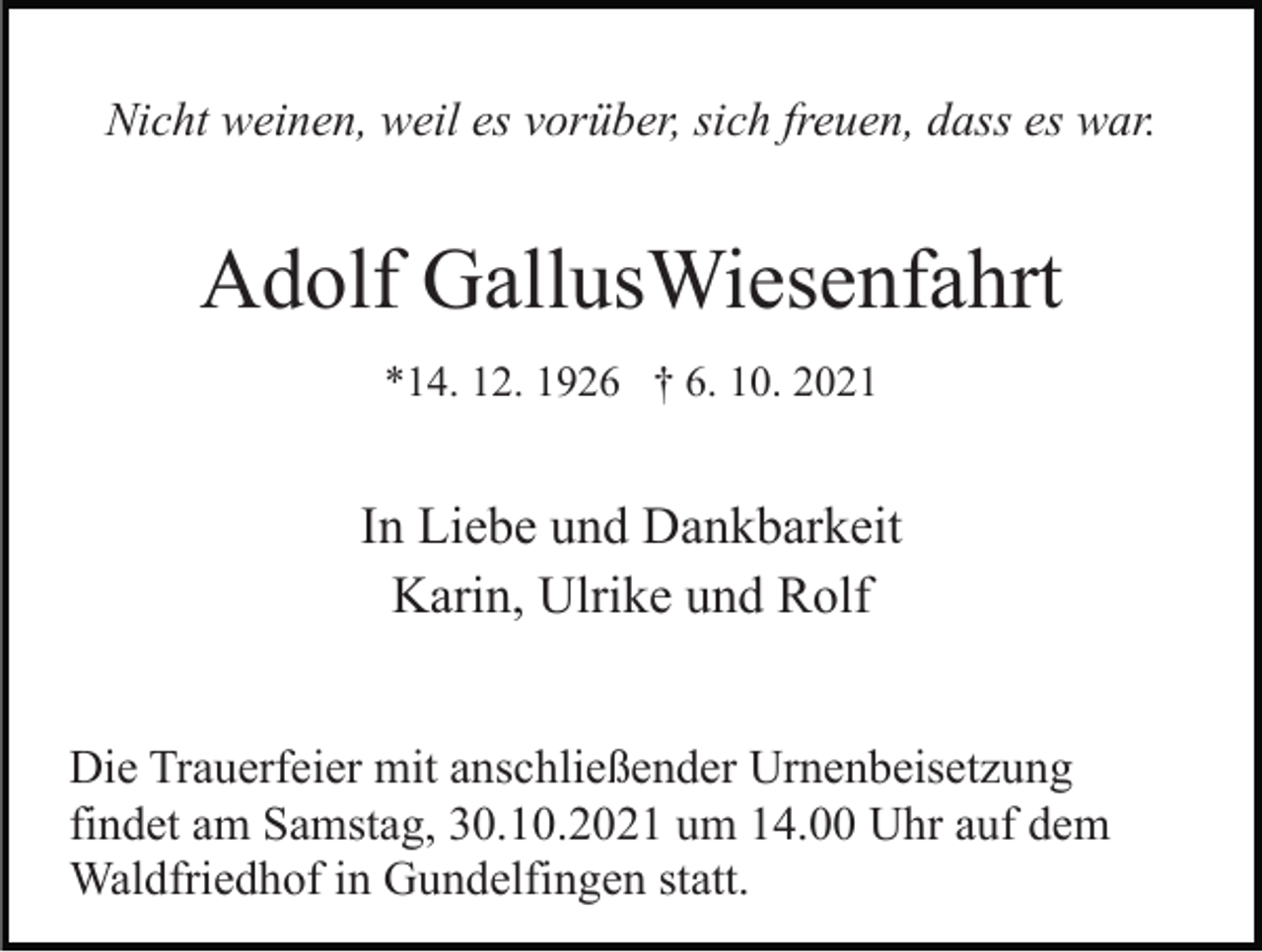 <p>Nicht weinen, weil es vorüber, sich freuen, dass es war.</p><p>Adolf GallusWiesenfahrt<br />*14. 12. 1926 † 6. 10. 2021</p><p>In Liebe und Dankbarkeit<br />Karin, Ulrike und Rolf<br />Die Trauerfeier mit anschließender Urnenbeisetzung<br />findet am Samstag, 30.10.2021 um 14.00 Uhr auf dem<br />Waldfriedhof in Gundelfingen statt.</p>