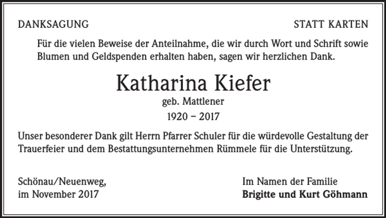 <p>DANKSAGUNG</p><p>STATT KARTEN</p><p>Für die vielen Beweise der Anteilnahme, die wir durch Wort und Schrift sowie<br />Blumen und Geldspenden erhalten haben, sagen wir herzlichen Dank.</p><p>Katharina Kiefer<br />geb. Mattlener<br />1920 – 2017</p><p>Unser besonderer Dank gilt Herrn Pfarrer Schuler für die würdevolle Gestaltung der<br />Trauerfeier und dem Bestattungsunternehmen Rümmele für die Unterstützung.<br />Schönau/Neuenweg,<br />im November 2017</p><p>Im Namen der Familie<br />Brigitte und Kurt Göhmann</p>
