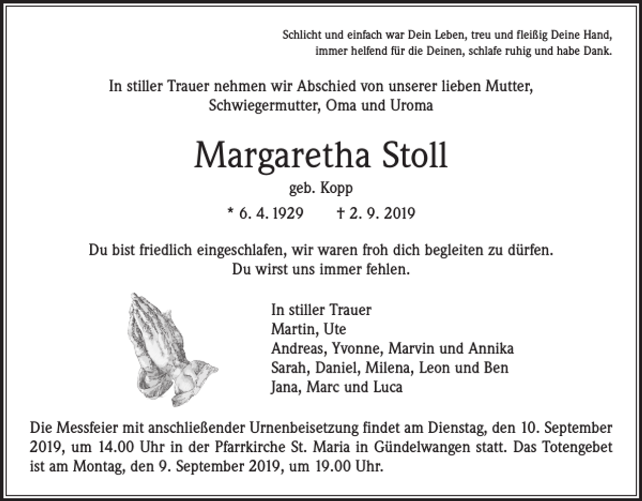 <p>Schlicht und einfach war Dein Leben, treu und fleißig Deine Hand,<br />immer helfend für die Deinen, schlafe ruhig und habe Dank.</p><p>In stiller Trauer nehmen wir Abschied von unserer lieben Mutter,<br />Schwiegermutter, Oma und Uroma</p><p>Margaretha Stoll<br />geb. Kopp<br />* 6. 4. 1929 † 2. 9. 2019<br />Du bist friedlich eingeschlafen, wir waren froh dich begleiten zu dürfen.<br />Du wirst uns immer fehlen.<br />In stiller Trauer<br />Martin, Ute<br />Andreas, Yvonne, Marvin und Annika<br />Sarah, Daniel, Milena, Leon und Ben<br />Jana, Marc und Luca<br />Die Messfeier mit anschließender Urnenbeisetzung findet am Dienstag, den 10. September<br />2019, um 14.00 Uhr in der Pfarrkirche St. Maria in Gündelwangen statt. Das Totengebet<br />ist am Montag, den 9. September 2019, um 19.00 Uhr.</p>