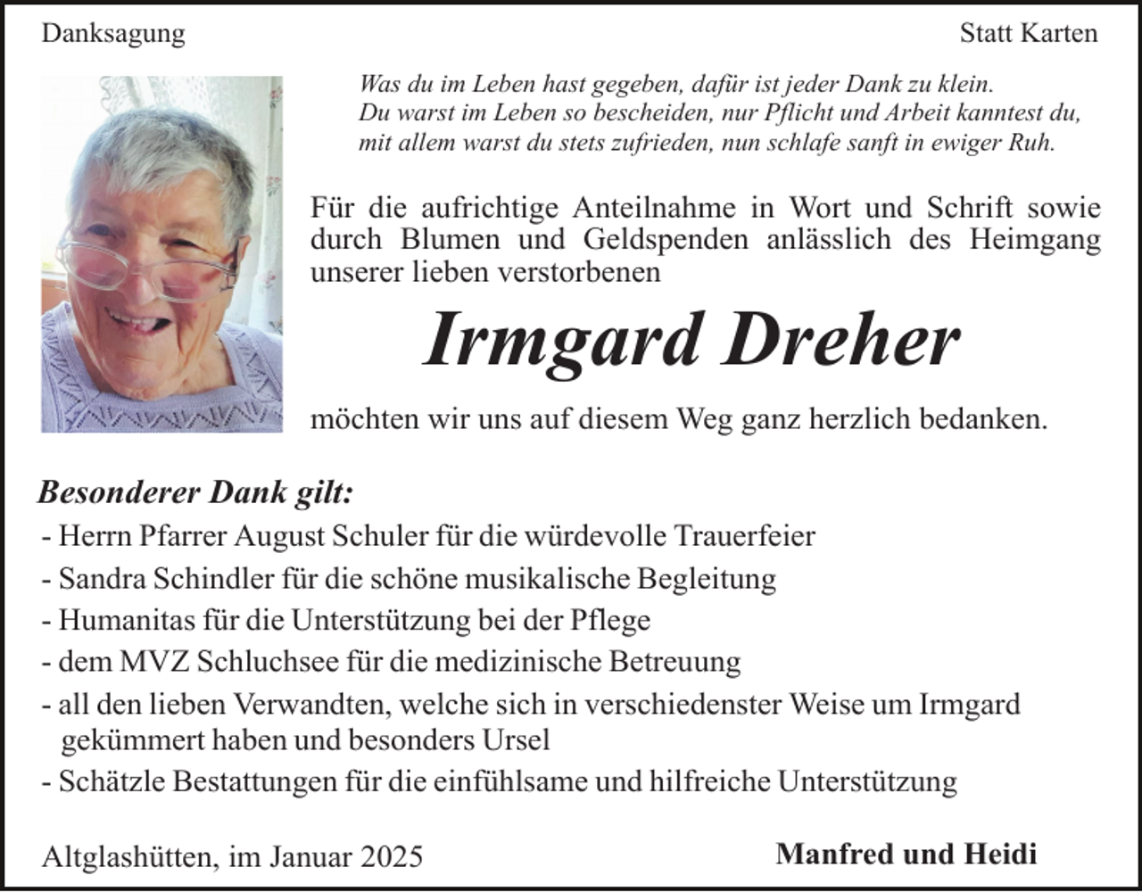 <p>Danksagung</p><p>Statt Karten<br />Was du im Leben hast gegeben, dafür ist jeder Dank zu klein.<br />Du warst im Leben so bescheiden, nur Pflicht und Arbeit kanntest du,<br />mit allem warst du stets zufrieden, nun schlafe sanft in ewiger Ruh.</p><p>Für die aufrichtige Anteilnahme in Wort und Schrift sowie<br />durch Blumen und Geldspenden anlässlich des Heimgang<br />unserer lieben verstorbenen</p><p>Irmgard Dreher<br />möchten wir uns auf diesem Weg ganz herzlich bedanken.</p><p>Besonderer Dank gilt:<br />- Herrn Pfarrer August Schuler für die würdevolle Trauerfeier<br />- Sandra Schindler für die schöne musikalische Begleitung<br />- Humanitas für die Unterstützung bei der Pflege<br />- dem MVZ Schluchsee für die medizinische Betreuung<br />- all den lieben Verwandten, welche sich in verschiedenster Weise um Irmgard<br />gekümmert haben und besonders Ursel<br />- Schätzle Bestattungen für die einfühlsame und hilfreiche Unterstützung<br />Altglashütten, im Januar 2025</p><p>Manfred und Heidi</p>