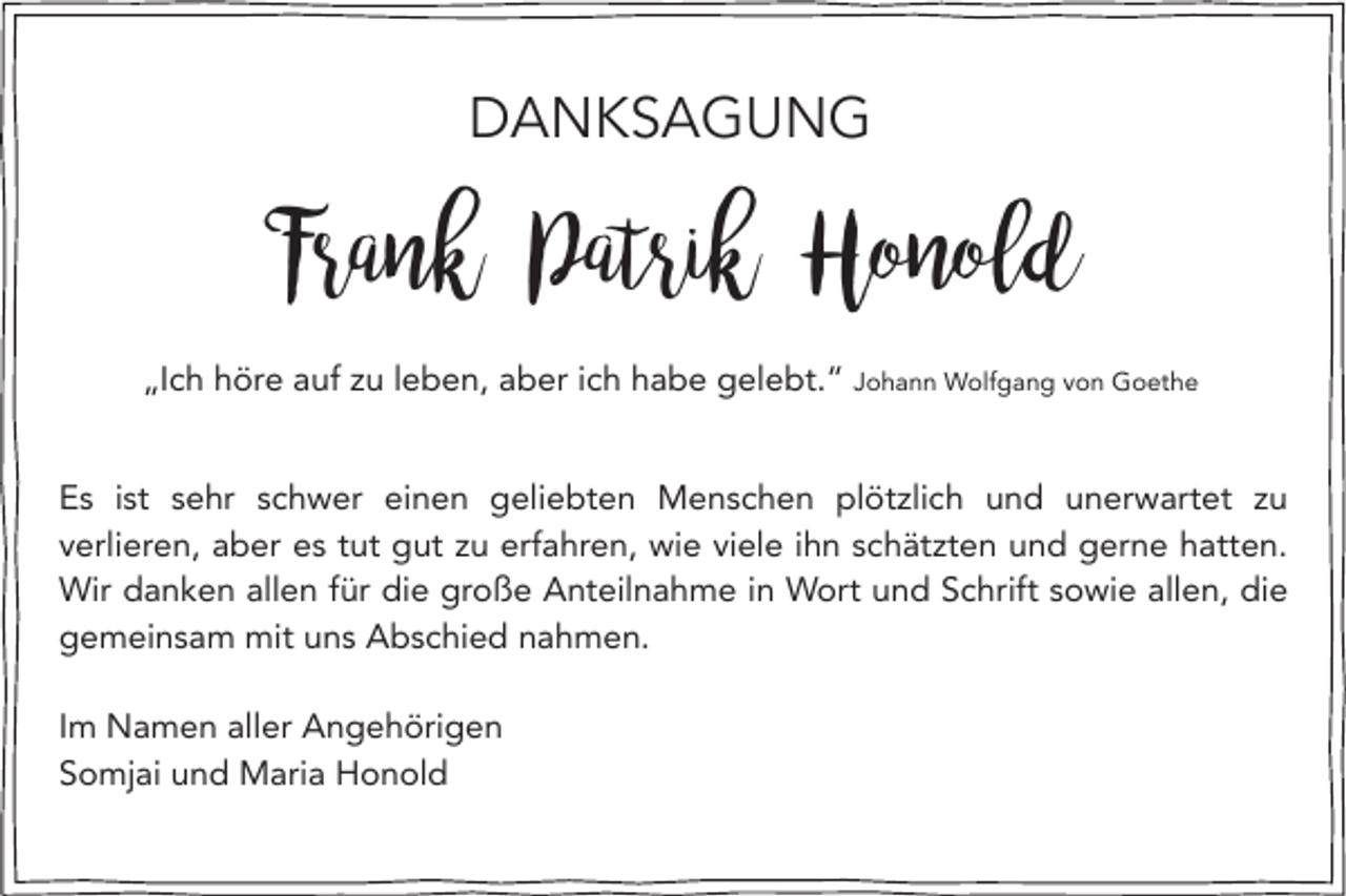 <p>DANKSAGUNG</p><p>Frank Patrik Honold<br />„Ich höre auf zu leben, aber ich habe gelebt.“ Johann Wolfgang von Goethe</p><p>Es ist sehr schwer einen geliebten Menschen plötzlich und unerwartet zu<br />verlieren, aber es tut gut zu erfahren, wie viele ihn schätzten und gerne hatten.<br />Wir danken allen für die große Anteilnahme in Wort und Schrift sowie allen, die<br />gemeinsam mit uns Abschied nahmen.<br />Im Namen aller Angehörigen<br />Somjai und Maria Honold</p>