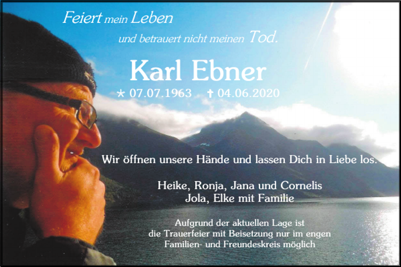 <p>Feiert mein Leben<br />und betrauert nicht meinen Tod.</p><p>Karl Ebner<br /> 07.07.1963</p><p> 04.06.2020</p><p>Wir öffnen unsere Hände und lassen Dich in Liebe los.<br />Heike, Ronja, Jana und Cornelis<br />Jola, Elke mit Familie<br />Aufgrund der aktuellen Lage ist<br />die Trauerfeier mit Beisetzung nur im engen<br />Familien- und Freundeskreis möglich</p>