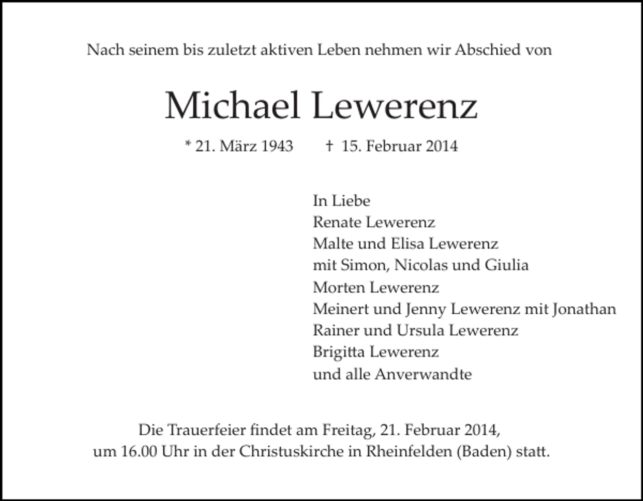 <p>Nach seinem bis zuletzt aktiven Leben nehmen wir Abschied von</p><p>Michael Lewerenz<br />* 21. März 1943</p><p>† 15. Februar 2014<br />In Liebe<br />Renate Lewerenz<br />Malte und Elisa Lewerenz<br />mit Simon, Nicolas und Giulia<br />Morten Lewerenz<br />Meinert und Jenny Lewerenz mit Jonathan<br />Rainer und Ursula Lewerenz<br />Brigi�a Lewerenz<br />und alle Anverwandte</p><p>Die Trauerfeier ﬁndet am Freitag, 21. Februar 2014,<br />um 16.00 Uhr in der Christuskirche in Rheinfelden (Baden) sta�.</p>