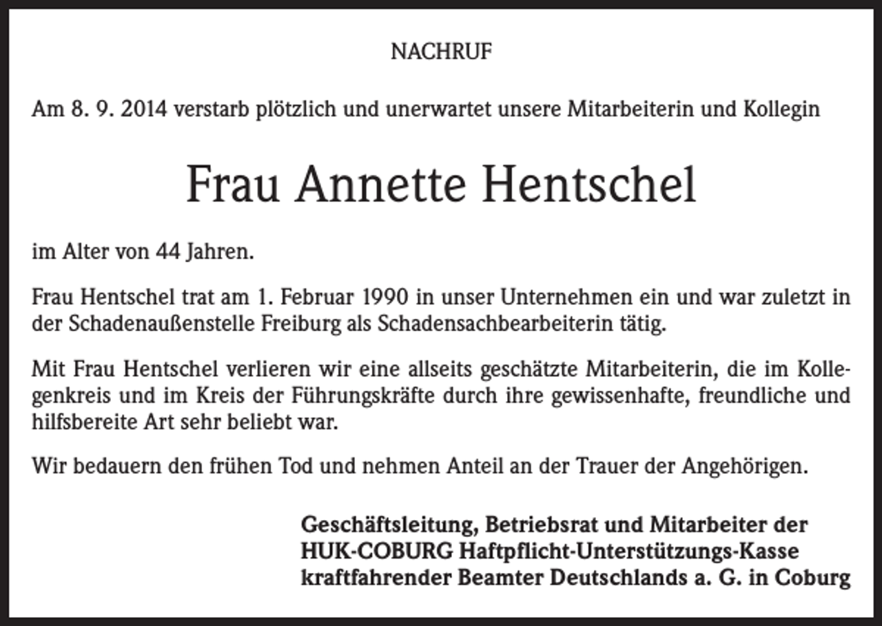 <p>NACHRUF<br />Am 8. 9. 2014 verstarb plötzlich und unerwartet unsere Mitarbeiterin und Kollegin</p><p>Frau Annette Hentschel<br />im Alter von 44 Jahren.<br />Frau Hentschel trat am 1. Februar 1990 in unser Unternehmen ein und war zuletzt in<br />der Schadenaußenstelle Freiburg als Schadensachbearbeiterin tätig.<br />Mit Frau Hentschel verlieren wir eine allseits geschätzte Mitarbeiterin, die im Kollegenkreis und im Kreis der Führungskräfte durch ihre gewissenhafte, freundliche und<br />hilfsbereite Art sehr beliebt war.<br />Wir bedauern den frühen Tod und nehmen Anteil an der Trauer der Angehörigen.<br />Geschäftsleitung, Betriebsrat und Mitarbeiter der<br />HUK-COBURG Haftpflicht-Unterstützungs-Kasse<br />kraftfahrender Beamter Deutschlands a. G. in Coburg</p>