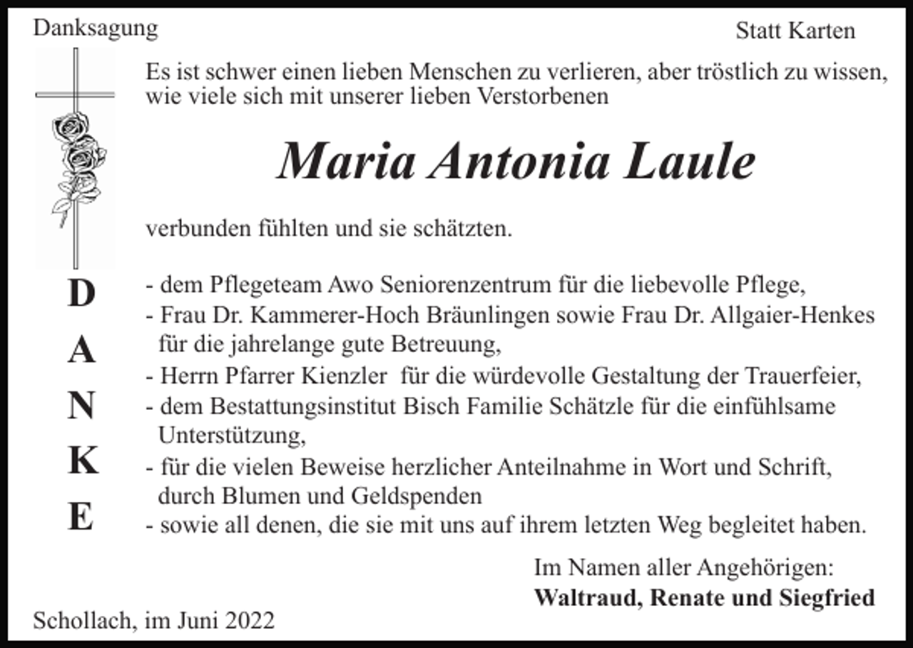 <p>Danksagung</p><p>Statt Karten</p><p>Es ist schwer einen lieben Menschen zu verlieren, aber tröstlich zu wissen,<br />wie viele sich mit unserer lieben Verstorbenen</p><p>Maria Antonia Laule<br />verbunden fühlten und sie schätzten.</p><p>D<br />A<br />N<br />K<br />E</p><p>- dem Pflegeteam Awo Seniorenzentrum für die liebevolle Pflege,<br />- Frau Dr. Kammerer-Hoch Bräunlingen sowie Frau Dr. Allgaier-Henkes<br />für die jahrelange gute Betreuung,<br />- Herrn Pfarrer Kienzler für die würdevolle Gestaltung der Trauerfeier,<br />- dem Bestattungsinstitut Bisch Familie Schätzle für die einfühlsame<br />Unterstützung,<br />- für die vielen Beweise herzlicher Anteilnahme in Wort und Schrift,<br />durch Blumen und Geldspenden<br />- sowie all denen, die sie mit uns auf ihrem letzten Weg begleitet haben.</p><p>Schollach, im Juni 2022</p><p>Im Namen aller Angehörigen:<br />Waltraud, Renate und Siegfried</p>