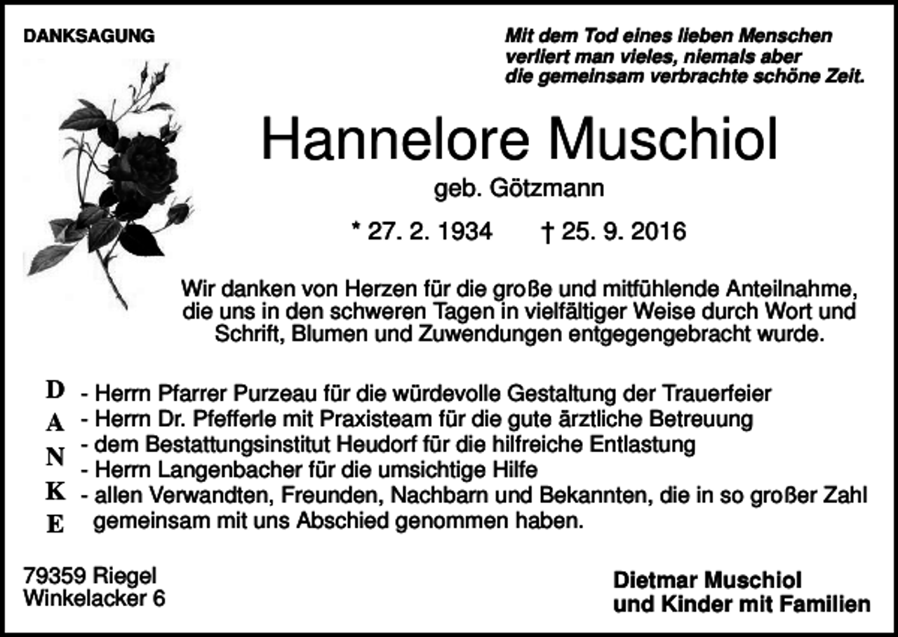 <p>Mit dem Tod eines lieben Menschen<br />verliert man vieles, niemals aber<br />die gemeinsam verbrachte schöne Zeit.</p><p>DANKSAGUNG</p><p>Hannelore Muschiol<br />geb. Götzmann<br />* 27. 2. 1934</p><p>† 25. 9. 2016</p><p>Wir danken von Herzen für die große und mitfühlende Anteilnahme,<br />die uns in den schweren Tagen in vielfältiger Weise durch Wort und<br />Schrift, Blumen und Zuwendungen entgegengebracht wurde.</p><p>D<br />A<br />N<br />K<br />E</p><p>- Herrn Pfarrer Purzeau für die würdevolle Gestaltung der Trauerfeier<br />- Herrn Dr. Pfefferle mit Praxisteam für die gute ärztliche Betreuung<br />- dem Bestattungsinstitut Heudorf für die hilfreiche Entlastung<br />- Herrn Langenbacher für die umsichtige Hilfe<br />- allen Verwandten, Freunden, Nachbarn und Bekannten, die in so großer Zahl<br />gemeinsam mit uns Abschied genommen haben.</p><p>79359 Riegel<br />Winkelacker 6</p><p>Dietmar Muschiol<br />und Kinder mit Familien</p>