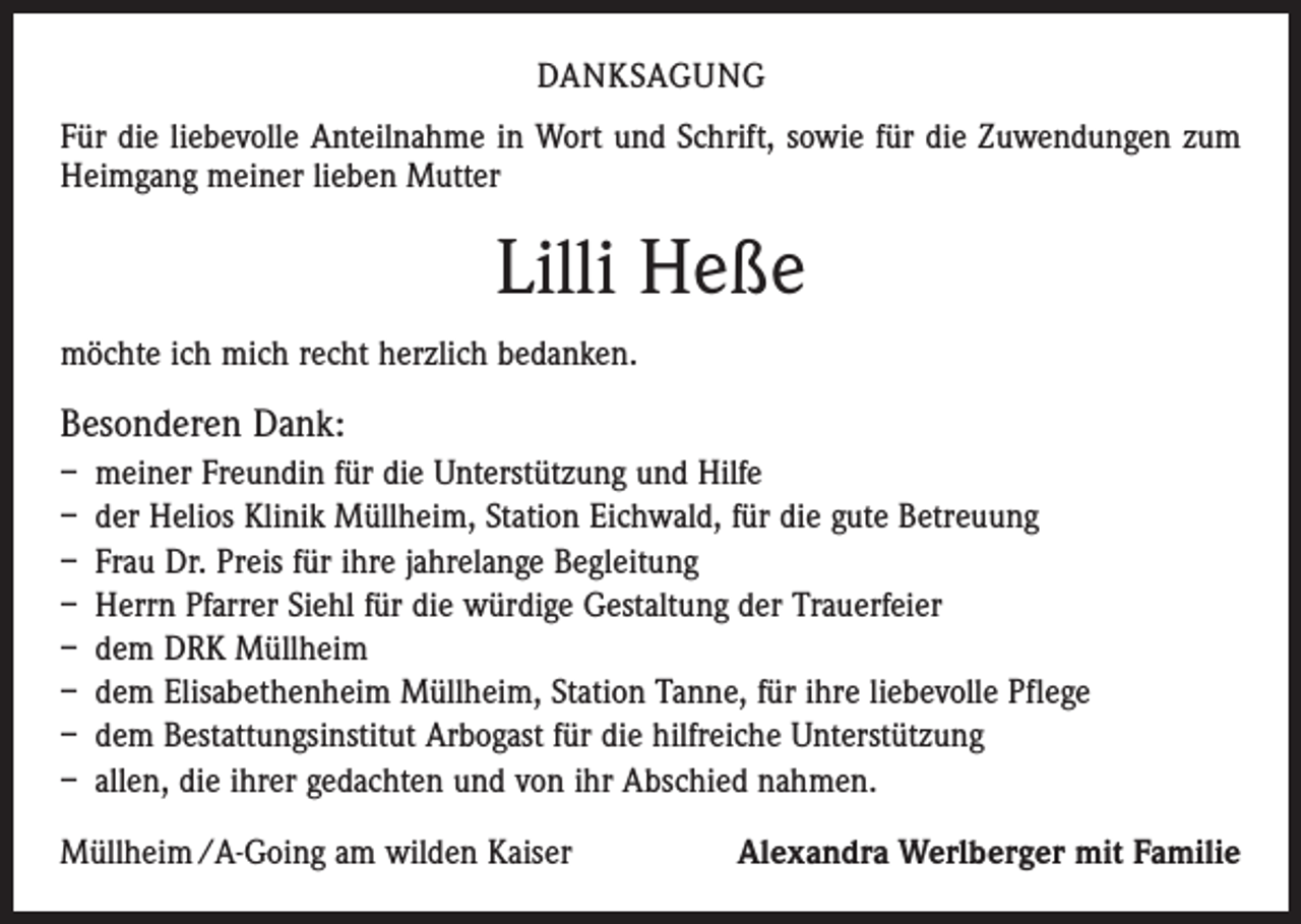 <p>DANKSAGUNG<br />Für die liebevolle Anteilnahme in Wort und Schrift, sowie für die Zuwendungen zum<br />Heimgang meiner lieben Mutter</p><p>Lilli Heße<br />möchte ich mich recht herzlich bedanken.</p><p>Besonderen Dank:<br />– meiner Freundin für die Unterstützung und Hilfe<br />– der Helios Klinik Müllheim, Station Eichwald, für die gute Betreuung<br />– Frau Dr. Preis für ihre jahrelange Begleitung<br />– Herrn Pfarrer Siehl für die würdige Gestaltung der Trauerfeier<br />– dem DRK Müllheim<br />– dem Elisabethenheim Müllheim, Station Tanne, für ihre liebevolle Pflege<br />– dem Bestattungsinstitut Arbogast für die hilfreiche Unterstützung<br />– allen, die ihrer gedachten und von ihr Abschied nahmen.<br />Müllheim /A-Going am wilden Kaiser</p><p>Alexandra Werlberger mit Familie</p>