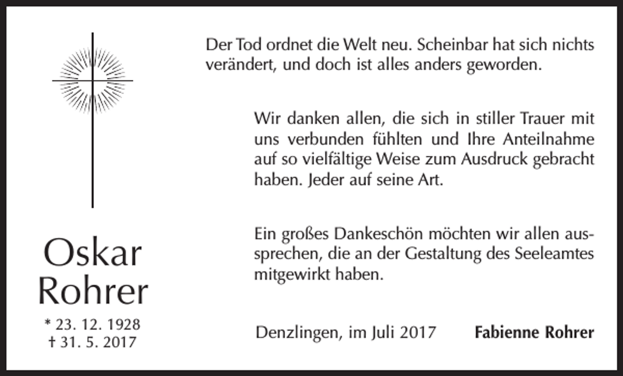 <p>Der Tod ordnet die Welt neu. Scheinbar hat sich nichts<br />verändert, und doch ist alles anders geworden.<br />Wir danken allen, die sich in stiller Trauer mit<br />uns verbunden fühlten und Ihre Anteilnahme<br />auf so vielfältige Weise zum Ausdruck gebracht<br />haben. Jeder auf seine Art.<br />Ein großes Dankeschön möchten wir allen aussprechen, die an der Gestaltung des Seeleamtes<br />mitgewirkt haben.</p><p>Oskar<br />Rohrer<br />* 23. 12. 1928<br />† 31. 5. 2017</p><p>Denzlingen, im Juli 2017</p><p>Fabienne Rohrer</p>
