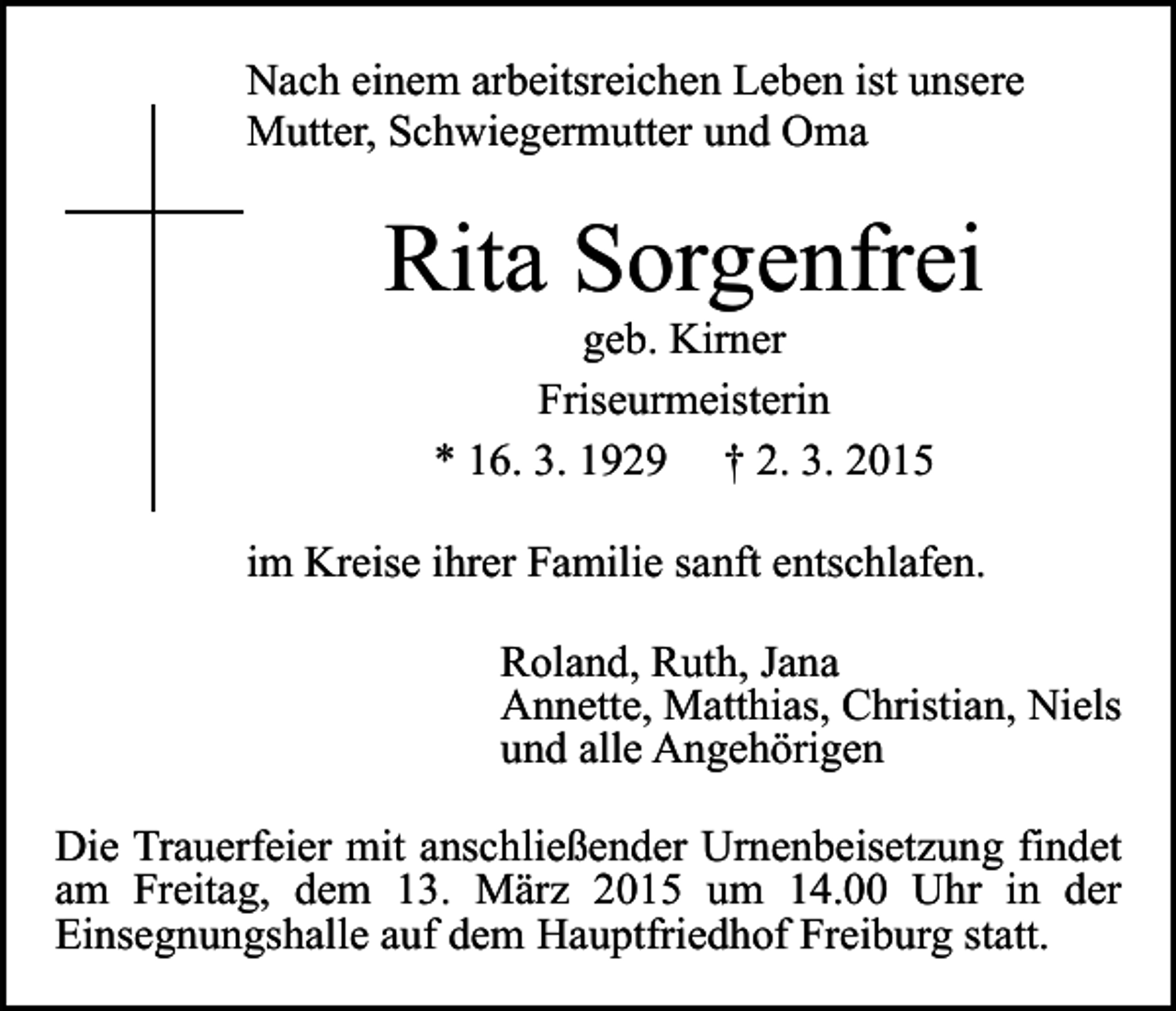 <p>Nach einem arbeitsreichen Leben ist unsere<br />Mutter, Schwiegermutter und Oma</p><p>Rita Sorgenfrei<br />geb. Kirner<br />Friseurmeisterin<br />* 16. 3. 1929 † 2. 3. 2015</p><p>im Kreise ihrer Familie sanft entschlafen.<br />Roland, Ruth, Jana<br />Annette, Matthias, Christian, Niels<br />und alle Angehörigen<br />Die Trauerfeier mit anschließender Urnenbeisetzung findet<br />am Freitag, dem 13. März 2015 um 14.00 Uhr in der<br />Einsegnungshalle auf dem Hauptfriedhof Freiburg statt.</p>