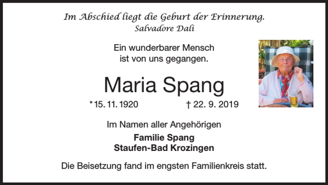 <p>Im Abschied liegt die Geburt der Erinnerung.<br />Salvadore Dali</p><p>Ein wunderbarer Mensch<br />ist von uns gegangen.</p><p>Maria Spang<br />* 15. 11. 1920</p><p>† 22. 9. 2019</p><p>Im Namen aller Angehörigen<br />Familie Spang<br />Staufen-Bad Krozingen<br />Die Beisetzung fand im engsten Familienkreis statt.</p>